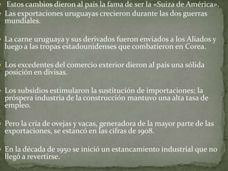  Estos cambios dieron al país la fama de ser la «Suiza de América».
 Las exportaciones uruguayas crecieron durante las dos guerras
mundiales.
 La carne uruguaya y sus derivados fueron enviados a los Aliados y
luego a las tropas estadounidenses que combatieron en Corea.
 Los excedentes del comercio exterior dieron al país una sólida
posición en divisas.
 Los subsidios estimularon la sustitución de importaciones; la
próspera industria de la construcción mantuvo una alta tasa de
empleo.
 Pero la cría de ovejas y vacas, generadora de la mayor parte de las
exportaciones, se estancó en las cifras de 1908.
 En la década de 1950 se inició un estancamiento industrial que no
llegó a revertirse.
 