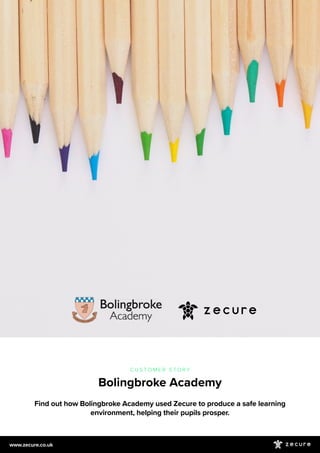 Find out how Bolingbroke Academy used Zecure to produce a safe learning
environment, helping their pupils prosper.
C U S T O M E R S T O R Y
Bolingbroke Academy
www.zecure.co.uk
 