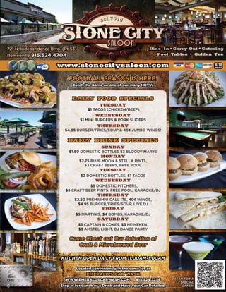 721 N. Independence Blvd. (Rt 53)                                       Dine In • Carry Out • Catering
Romeoville 815.524.4704                                                    Pool Tables • Golden Tee

                       www.stonecitysaloon.com                                                    ATM
                                                                                                  AVAILABLE




                             FOOTBALL SEASON IS HERE!
                               Catch the Game on one of our many HDTVs


                               DAILY FOOD SPECIALS
                                             TUESDAY
                                        $1 TACOS (CHICKEN/BEEF)
                                           WEDNESDAY
                                    $1 MINI BURGERS & PORK SLIDERS
                                            THURSDAY
                           $4.95 BURGER/FRIES/SOUP & 40¢ JUMBO WINGS!

                            DAILY DRINK SPECIALS
                                              SUNDAY
                             $1.50 DOMESTIC BOTTLES $3 BLOODY MARYS
                                              MONDAY
                                    $2.75 BLUE MOON & STELLA PINTS,
                                       $3 CRAFT BEERS, FREE POOL
                                             TUESDAY
                                     $2 DOMESTIC BOTTLES, $1 TACOS
                                           WEDNESDAY
                                      $5 DOMESTIC PITCHERS,
                           $3 CRAFT BEER PINTS. FREE POOL, KARAOKE/DJ
                                            THURSDAY
                                $2.50 PREMIUM U CALL ITS, 40¢ WINGS,
                                  $4.95 BURGER/FRIES/SOUP, LIVE DJ
                                               FRIDAY
                                 $5 MARTINIS, $4 BOMBS, KARAOKE/DJ
                                            SATURDAY
                                    $3 CAPTAIN & COKES, $3 HEINEKEN,
                                    $3 AMSTEL LIGHT, DJ DANCE PARTY

                             Come Check out Our Selection of
                                Craft & Microbrewed Beer

                         KITCHEN OPEN DAILY FROM 11:00AM-1:00AM

                                 Located conveniently in the same lot as                               10
     10                                EMERALD’S CAR WASH
                           WWW.EMERALDSCARWASH.COM               815.524.3256       SCAN FOR A
                                                                                       SPECIAL
10                       Stop in for Lunch or a Drink and Have Your Car Detailed!       OFFER!
 