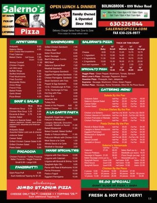 BOLINGBROOK • 899 Weber Road




                                                                                                                               FAX 630-226-9977

       APPETIZERS
       APPETIZERS                                  SANDWICHES                         SALERNO’S PIZZA                               THICK OR THIN CRUST
Antipasto                          8.95     Grilled Chicken Sandwich           7.95                          8”            10”            12”           14”           16”
Salerno Sticks                     4.95     Cheezy Beef                        7.95                         Baby          Small          Medium        Large         X-Large
NEW Cheese filled breadsticks                                                         Cheese                 8.85         11.25          13.25         15.75         18.75
                                            Italian Roast Beef                 6.95
Fried Calamari                     9.95                                               + 1 Ingredient        10.10         12.60          14.85         17.75         21.00
Baked Clams        Half Dozen      7.95     Italian Sausage                    6.95
                                            Beef & Sausage Combo               7.95   + 2 Ingredients       11.35         13.95          16.45         19.75         23.25
                        Dozen      13.95
                                            BBQ Beef                           7.25   + 3 Ingredients       12.60         15.30          18.05         21.75         25.50
Shrimp Cocktail                    11.95
Chicken Fingers                    7.95     Salerno’s Special Beef             7.95   Each Add’l Ingredient  1.25          1.35           1.60          2.00          2.25
with BBQ sauce                              Meatball Sandwich                  6.95                                       10”             12”           14”           16”
                                                                                      SPECIALTY PIZZA                     14.95          17.95         20.95         24.95
Buffalo Wings                      9.95     Veal Parmigiana Sandwich           7.95
Stuffed Artichoke                  7.50     Eggplant Parmigiana Sandwich       7.95   Veggie Pizza - Green Pepper, Mushroom, Tomato, Spinach
Fried Mushrooms                    6.95                                               Meat Lover’s Pizza - Sausage, Pepperoni, Bacon
                                            Chicken Parmigiana Sandwich        7.95
Fried Zucchini                     6.95                                               Hawaiian Pizza - Pineapple, Ham, Jalapenos
                                            Steak Sandwich with Fries          9.95
Mozzarella Sticks                  7.50                                               Supreme - Sausage, Mushroom, Onion, Green Pepper
                                            Pepper & Egg Sandwich              5.95
Onion Rings                        4.95                                               Sicilian PIzza - Sausage, Roma Tomatoes, Olive Oil, No Pizza Sauce
French Fries                       2.95     1/2 lb. Cheeseburger & Fries       7.25
Baked Potato                       2.25     1/2 lb. Hamburger & Fries          6.95                         CATERING MENU
Garlic Bread                       3.25     Hot Dog with Fries                 3.99
Pizza Bread                        4.25     Italian Sub                        6.95                              Salads By the Pan
                                            American Sub                       6.95     Antipasto Salad                       Half Pan       29.00        Full Pan     49.00
      SOUP & SALAD                          Turkey Sub                         6.95
                                                                                        Salerno’s Special Salad               Half Pan       25.00        Full Pan     45.00
                                                                                        Caesar Salad                          Half Pan       22.00        Full Pan     39.00
                       16 oz.      32 oz.   Sweet or Hot Peppers      Add       .50     Garden Salad                          Half Pan       19.00        Full Pan     35.00
Minestrone Soup 3.25               5.95     Melted Cheese             Add      1.00
                                                                                                          Chicken Dishes By the Pan
Chicken Rice Soup 3.25             5.95
Escarole & Bean     3.75           6.95
                                              A LA CARTE PASTA                          Chicken a la Sarlerno                 Half Pan (16) 36.00 Full Pan (32)       69.00
                                                                                        Chicken Vesuvio or Cacciatore         Half Pan (16) 36.00 Full Pan (32)       69.00
Garden Salad                       5.95     Spaghetti, Angel Hair, Linguine,            Chicken Francaise or Marsala          Half Pan      39.00   Full Pan          74.00
Salerno’s Special Salad            8.50     Fettucini or Mostaccioli          9.95      Chicken Parmigiana                    Half Pan      39.00   Full Pan          74.00
Lettuce, pepperoni, tomato, black olives,   Lasagna, Manicotti, Gnocchini,
pepperoncini, Mozarella and American                                                                        Pasta Dishes By the Pan
                                            Cavatelli, Tortellini or Ravioli 11.95
cheeses                                                                                 Ravioli or Baked Shells               Half Pan       35.00   Full Pan          64.00
                                            Baked Mostaccioli                11.95
Antipasto Salad                8.50                                                     Lasagna or Baked Mostaccioli          Half Pan       35.00   Full Pan          64.00
Assorted Italian cold cuts & cheese         Baked Cavatell, Baked Stuffed               Eggplant Parmesan                     Half Pan       35.00   Full Pan          64.00
Julienne Salad                 8.50         Shells or Fettucini Alfredo      11.95      Mostaccioli or Spaghetti              Half Pan       29.00   Full Pan          54.00
                                            Fettuccini Alfredo with Chicken 13.95       Manicotti                             Half Pan (8)   29.00 Full Pan (16)       54.00
Caesar Salad                   6.95
                                            Meat Sauce a la Carte             1.50      Baked Cavatelli                       Half Pan       35.00   Full Pan          64.00
Grilled Chicken Caesar Salad 8.95                                                       Cavatelli or Gnocci                   Half Pan       31.00   Full Pan          59.00
Grilled Chicken Salad          8.50         Alfredo Sauce a la Carte          3.00
                                            Meatball or Sausage               3.50
                                                                                                              Salerno’s Homemade
Pasta Salad                    5.95                                                                            Half Pan       Full Pan

          FOCACCIA                           HOUSE SPECIALTIES                          Calamari               37.00          69.00       Italian Beef (per lb.)   9.00
                                                                                        Vesuvio Potatoes                      30.00       Meatballs (per dozen) 18.00
                                            Linguine with Clam Sauce          12.95     Sausage & Peppers 31.00               59.00       Pizza Dough (per bag) 4.00
 Chicken Focaccia • Turkey Focaccia
                                            Linguine with Calamari            12.95     Italian Sausage (3 links per lb.)      6.00       Mozzarella (per lb.)     5.00
  Italian Focaccia • Veggie Focaccia
                                            Linguine with Broccoli & Shrimp   14.95     Spaghetti Sauce        Quart 4.95          Half Gallon 8.95        Gallon 16.95
        Small 6.95 • Large 9.95                                                         Meat Sauce             Quart 5.95          Half Gallon 10.95       Gallon 20.95
                                            Spaghetti Aglio Olio               9.95     Spaghetti Sauce        Quart 6.95          Half Gallon 12.95       Gallon 22.95
       PANZEROTTI                           Penne with Peas & Mushrooms       10.95
                                                                                                               Chicken By the Piece
                                            Penne Primavera                   10.95     4 pieces 5.99       16 pieces 18.99              32 pieces 37.99
Giant Pizza Puff              6.95          Pasta e Fagioli                   10.95     8 pieces 9.99       20 pieces 22.99              36 pieces 39.99 50 pieces
 Each Additional Topping for $1.35          Eggplant Parmigiana               10.95     12 pieces 13.99     24 pieces 26.99              40 pieces 43.99    54.99


                                introducing...                                                            $5.00 SPECIAL!
                                                                                                 GIANT SLICE OF PIZZA + SODA
         JUMBO STADIUM PIZZA                                                                             Menu and pricing subject to change without notice.
11                       18”X 26” FEEDS 8-10 PEOPLE
 CHEESE ONLY $24. 95 • CHEESE + 1 TOPPING $29. 95
                        Each additional Topping $5                                           FRESH & HOT DELIVERY!
                                                                                                                                                                               11
 