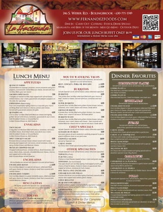 246 S. Weber Rd. • Bolingbrook • 630-771-1749
                                                                                           WWW.FERNANDEZFOODS.COM
                                                                                 Dine In • Carry Out • Catering • Food & Drink Specials
                                                                            Margarita and Beer of the Month • Mexi Go-Menu • Outdoor PAtio

                                                                                    JOIN US FOR OUR LUNCH BUFFET ONLY $8.99
                                                                                                         WEDNESDA & FRIDA FROM 11AM-2PM
                                                                                                                 Y       Y




          Lunch Menu                                                               MOUTH WATERING TACOS
                                                                               Corn or flour tacos with lettuce and tomatoes. Served with
                                                                                                                                                        Dinner Favorites
                          APPETIZERS                                                         Spanish rice and refried beans.
                                                                             BEEF, CHICKEN, PORK OR AVOCADO                              (2) 6.99                 COMBINATION PLATES
     QUESO FUNDIDO                                                   8.99                                                                                 Served with Spanish rice & refried beans. No substitutions.
     Sautéed Mexican sausage, potatoes, onions,tomatoes and green            STEAK                                                       (2) 8.99
                                                                                                                                                       COMBO PLATE A                                                 13.49
     peppers, covered with melted Mexican cheese. Served with four                                  BURRITOS                                           One beef taco, one bean tostada, one tamale,
     tortillas. Make your own tacos!                                         Include Spanish rice & refried beans unless otherwise specified.
                                                                                                                                                       one cheese enchilada.
     NACHOS ESPECIALES                                               7.99    BURRITOS                                                           6.99
                                                                                                                                                       COMBO PLATE B                                                 13.49
     Triangles of toasted tortilla chips topped with refried beans,          Two jumbo flour tortillas rolled and filled with your choice of
                                                                                                                                                       One mini beef burrito, 2 beef enchiladas, one steak taco.
     melted cheese, sour cream, guacamole and jalapeno peppers on            beef, chicken or beans. Served w/lettuce, tomatoes and sour
     the side. Our specialty!                                                cream.                                                                                        ENCHILADAS
     EMPANADAS (Baked Daily)                                         8.99    SUPER BURRITO                                                      6.99               Served with Spanish rice & refried beans.
     Four Corn empanadas lightly fried to a crisp with your choice           A jumbo flour tortilla filled with grilled chicken breast, lettuce,       ENCHILADAS SUIZAS                                          (3) 13.99
     of filling: Beef and cheese or chorizo, potato and cheese.              tomatoes, sour cream, beans and cheese. Steak add $1.                     Corn tortillas dipped in Special red sauce rolled and filled with
     Served with guacamole and pico de gallo.                                GRINGO BURRITO                                                     6.99   your choice of cheese, chicken or beef and covered with
     QUESADILLAS                                                     6.99    A jumbo flour tortilla filled with grilled chicken, rice, beans,          Mexican cheese. Served with sour cream and Guacamole.
     Corn or flour tortillas filled with Mexican cheese and lightly          cheese, sour cream & red sauce. W/Steak add $1                            ENCHILADAS POBLANAS                                       (3) 13.99
     grilled. Served with lettuce, tomatoes, guacamole & sour cream.         BURRITO SUIZO                                                      7.99   Corn tortillas dipped in a mole sauce. rolled and filled w/cheese,
     Add Shredded Chicken or Ground Beef $1                                  A jumbo flour tortilla filled with grilled chicken breast, lettuce,       chicken or beef and covered w/Mexican cheese.
     Grilled Chicken Breast $2, Add Steak $3                                 tomatoes, sour cream, beans and cheese - then covered with
                                                                             melted Mexican cheese and our special red sauce. Steak add $1.                                      STEAKS
                           ENSALADAS                                                                                                                              Served with Spanish rice, refried beans,
     TACO SALAD                                                      6.99                    CHEF’S SPECIALS                                                    papa fritas, guacamole and choice of tortillas.
     Crispy flour tortilla bowl filled with lettuce, tomatoes, red onion,    Include Spanish rice & refried beans unless otherwise specified.          CARNE ASADA                                                   16.99
     shredded cheese, diced black olives, avocado & sour cream.              GUISADO DE PUERCO                                                  8.99   Us Choice Skirt Steak spiced and grilled to perfection.
     Add Shredded Chicken or Ground Beef $1                                  Succulent pieces of pork tenderloin carefully prepared to give a          CARNE A LA TAMPIQUENA                                         17.99
     Grilled Chicken Breast $2, Add Steak $3                                 great & different taste to our pork stew.                                 US choice skirt steak carefully spiced and grilled to perfection
     SPICY CHICKEN SALAD                                             8.99    CHIPOTLE SALMON                                                10.99      then complimented with one enchilada.
     Romaine lettuce and parmesan cheese tossed with Caesar                  Served w/ Spanish rice                                                    BISTEC RANCHERO                                               16.99
     dressing and topped with red onions, sliced tomatoes, strips of         CARNE ASADA                                                    15.99      US Choice Skirt Steak grilled and covered with a special
     spicy chicken breast and Mexican cheese.                                Us Choice Skirt Steak spiced and grilled to perfection.                   ranchero Sauce. Hot!
     MEXICAN CHOPPED SALAD                                           7.99                                                                              MILANESA DE RES                                               14.99
     Chopped iceburg lettuce, romaine lettuce, diced tomatoes, red                       OTHER SPECIALTIES                                             US Choice Skirt steak breaded and lightly spiced with mi
     onion, black olives, avocado, shredded Mexican cheese, chorizo,         Include Spanish rice & refried beans unless otherwise specified.
                                                                                                                                                       abuelita’s special recipe. Muy Bueno!
     and topped with tortilla strips.                                        TAMALES (3 Pork)                                                   6.99
     Add Chicken Breast 1$ Add Steak $2                                      FLAUTAS (3 Mini)                                                   7.99                       CAMARONES
                                                                                                                                                                Served with Spanish rice & choice of tortillas.
                         ENCHILADAS                                          Chicken or beef flautas topped w/sour cream and green sauce
                                                                             TOSTADAS       (no rice & beans)                            6.99          CAMARONES A LA PLANCHA                                        18.99
      All enchiladas are served with Spanish rice and refried beans.
                                                                             Two open faced corn tortillas lightly fried,topped w/with your            Jumbo butterfly shrimp marinated in a garlic butter and lime
     ENCHILADAS ROJAS                                            (2) 6.99
                                                                             choice of beef & beans, chicken & beans or guacamole then                 sauce and grilled to perfection.
     Corn tortillas dipped in a special red sauce, rolled and filled
     with your choice of cheese, chicken or beef then covered with
                                                                             topped w/ lettuce, tomatoes & fresh cheese.                               CAMARONES A LA DIABLA                                         14.99
     melted cheese.                                                          ONE TACO & ONE ENCHILADA                                           6.99   Sauteed shrimp smothered with our Diablo Sauce. Served with
                                                                             CHILAQUILES CON POLLO                                              7.99   a lettuce & tomatoes.
     ENCHILADAS VERDES                                          (2) 6.99
     Corn tortillas dipped in a green tomatillo sauce, rolled and filled     Chicken and diced corn tortillas lightly fried and covered with 3
                                                                             sauces then topped with melted yellow cheese.
                                                                                                                                                                                  POLLO
     with your choice of cheese, chicken or beef then covered with                                                                                     Served with Spanish rice, refried beans, papa fritas, guacamole
     melted Mexican cheese.                                                  CHILE RELLENO                                                                                  & choice of tortillas
                         MINI FAJITAS                                        DE QUESO O PICADILLO
                                                                             Stuffed poblano pepper covered w/fluffy egg batter topped
                                                                                                                                                8.99   POLLO ROSTIZADO                                               10.99
            All fajitas served with Spanish rice, refried beans,                                                                                       One half chicken carefully sliced and marinated overnight.
                                                                             w/mild sauce. Choice of beef & cheese or cheese only.
            sour cream, guacamole and corn or flour tortillas.                                                                                         POLLO RANCHERO                                                10.99
     CHICKEN                                                         8.99    CHIMICHANGA                                                        7.99   One half chicken smothered with our ranchero sauce. Hot!
                                                                             Fried jumbo tortilla rolled and filled w/chicken or ground beef
     STEAK                                                           9.99                                                                              MILANESA DE POLLO                                            12.99
                                                                             covered w/special homemade cheese sauce. Steak add $2.
                               TORTAS                                                                                                                  Chicken breast breaded and lightly spiced with a special
                                                                                                                                                       homemade recipe.
     MILANESA, CARNE ASADA OR POLLO                                 7.99
     Mexican submarine sandwich served hot. Filled with lettuce,
                                                                                  Visit Us Online for Our Complete                                     POLLO A LA HACIENDA                                           11.99
     tomatoes, guacamole and sour cream. Served w/rice & beans.                         Lunch & Dinner Menus.                                          Chicken breast delicately spiced with our abuelita’s recipe and
                                                                                                                                                       then broiled to perfection.
                                                                                                Menu & Prices Subject To Change
12
 