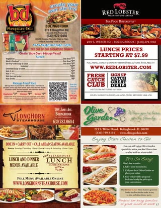 Sea Food diFFerently™
                                                                                         BOLINGBROOK
                                                                                     619 E Boughton Rd.
                                                                                         (Located at the Promenade)
                                                                                         (630) 972-0450
                                                                  HOURS: Sunday-Thursday 11am to 10pm
                                                                     Friday & Saturday 11am to 11pm                                    209 S. WEBER RD. • BOLINGBROOK • (630) 679-9192
                                                            www.gomongo.com
                                                        TRY ONE OF OUR SIGNATURE DRINKS!                                                        LUNCH PRICES
                        Create Your Own Mongo Feast!
                                                         Lunch
    Vegetarian ...............................................................................................One Bowl $799
                                                                                                                                              STARTING AT $7.99
    Meat & Seafood* .....................................................................................One Bowl $899
    Stir-Fry* with Soup & Salad ....................................................................One Bowl $999                      FULL MENU, LUNCH & DINNER FRESH FISH SELECTIONS AVAILABLE AT
                           Unlimited .................................................................................$1099
    Unlimited Soup & Salad ........................................................................................... $599               www.redlobster.com
    Kids 3 –6.................................................................................................................. $399
    Kids 7 –11................................................................................................................ $599
    Kids two and under................................................................................................FREE             FRESH                  SIGN UP
                                                                                                                                                              CATCH
    Kids Drinks .............................................................................................................. 99¢
                                                                                                                                       CATCH                  GREAT
                   Mongo Fried Rice
  Add huge flavor to your meal for a little bit more. A fresh blend of
pea pods, carrots, eggs, bean sprouts, green onions & a dash of garlic
                                                                                                                          Scan this
                                                                                                                          Code for
                                                                                                                         and present
                                                                                                                                       CLUB                   DEALS
   all tossed in white rice then seasoned with a delicious blend of                                                                       VISIT US ONLINE TO FIND OUT HOW
                       spices and Asian sauces!                                                                            it to us
                                                                                                                             for a
Vegetarian: $399                  Chicken: $499                 Shrimp: $599                                                             HOURS: SUNDAY-THURSDAY 11AM-10PM • FRIDAY-SATURDAY-11AM-11PM
 *Cooked to order. NOTICE: Consuming raw or under cooked meats, poultry, seafood,                                         SPECIAL
 shellfish or eggs may increase your risk of food borne illness. Ask your server about
                         Vegetarian and Gluten Free options.
                                                                                                                           OFFER




                                                                                                   708 Janes ave.
                                                                                                    BolingBrook
                                                                                                    at the Promenade


                                                                                                630.783.0684
                                                                                                                                              215 S. Weber Road , Bolingbrook, IL 60490
                                                                                                                                               (630) 759-5191     www.olivegarden.com

                                                                                                                                           Enjoy Olive Garden to Go!
    DINE IN • CARRY OUT • CALL AHEAD SEATING AVAILABLE
        Hours: Sunday-Thursday 11am-10pm • Friday & Saturday 11am-11pm
                                                                                                                                                                          You can still enjoy Olive Garden
                                                                                                                                                                        specialties when you don’t have time
                                                                                                                                                                            to dine with us at our table.


           LUNCH AND DINNER                                                                                                                                                   It’s So Easy!
                                                                                                                                                                            Here’s how to order:
            MENUS AVAILABLE                                                                                                                                                 1. Select your menu Items.
                                                                                                                                                                            2. Call your local Olive Garden to
                                                                                                                                                                               place your order.
                                                                                                                                                                            3. Your order will be prepared
                            Full Menu Available Online                                                                                                                         fresh and ready for pick-up at

                   WWW.LONGHORNSTEAKHOUSE.COM                                                                                                                                  your convenience.


                                                                                                                                                                        Our Parties To Go! Menu features generous
                                                                                                                                                                           family-sized meals that make it easy
                                                                                                                                                                             to plan an Italian dinner party.

                                                                                                                                                                     Perfect for busy families
                                                                                                                                                                      or great meals at work! 17
 