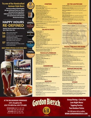 Try one of Our Handcrafted                                                   STARTERS                                                    ON THE LIGHTER SIDE
       German Style Beers                            Kobe Sliders 10.95
                                                     Quick Fried Calamari 9.95
                                                                                                                            Creole Chicken Grilled chicken breast topped w/spicy jamba-
                                                                                                                            laya sauce. Served w/seasonal vegetables & jasmine rice 12.95
                                                                                                                            Mediterranean Chicken Topped w/brushetta tomatoes
       Brewed according to Reinheitsgebot            Housemade Chips Topped w/bleu cheese crumbles,
                                                     scallions & smoked bacon 8.50                                          served with seasonal vegetables and jasmine rice 12.95
   (the age-old German Purity Law of beer)           Gordon Biersch Garlic Fries 6.25                                       Moroccan Salmon Served w/seasonal vegetables & jasmine
                                                                                                                            rice 18.95
           with only the finest ingredients:         Crispy Artichoke Hearts 9.50
                                                                                                                            Moroccan Chicken Served w/seasonal vegetables
                                                     Glazed Chicken Wings 9.95
  Hallertauer hops, two-row malted barley,           Blackened Ahi Tuna 11.95
                                                                                                                            & jasmine rice 12.95

         and a special yeast strain imported                                                                                Spicy Shrimp Stir Fry Asian vegetables & jasmine rice 16.95
                                                     Shrimp & Chicken Potstickers 9.75
                                                                                                                            Margarita Steak Citrus marinated NY steak grilled &
                     directly from Germany.          Lobster & Jumbo Lump Crab Cake 15.50                                   seasoned w/seasonal vegetables and jasmine rice 15.95
                                                     Chef’s Sampler Southwest Eggrolls, Shrimp & Chicken                    BBQ Chicken Flatbread Chicken, corn, black beans,
                                                     Potstickers & Glazed Chicken Wings 15.95                               mozzarella & pepper jack on a thin flatbread topped w/BBQ


 HAPPY HOURS
                                                     Brewers Feast American Style Kobe Beef Sliders, Garlic Fries,          ranch spinach salad 10.95
                                                     Southwest Eggrolls and Hummus w/Garlic crostini 17.95
                                                     Crab & Artichoke Dip 9.95                                                             HOUSE SPECIALTIES
 RE-DEFINED                                          Tapas Roasted garlic bruschetta, olive tapenade & hummus w/
                                                     herb flatbread 9.25
                                                     Southwest Eggrolls 9.95
                                                                                                                            Gorgonzola Bone in Ribeye 18oz topped with gorgonzola
                                                                                                                            butter, served w/garlic mashed potatoes & vegetables 28.50
                                                                                                                            Steak Frites Märzen marinated flat iron steak served over fries
 Appetizer Specials Available Sunday-Thursday
 3pm-6:30pm & 9pm-Close                                               SALADS & SOUPS                                        & drizzled w/our tangy steak sauce 19.95
                                                                                                                            Cedar Plank Crusted Salmon Topped with a honey pecan
                                                     Wedge Salad 6.50                                                       crust and seared on a cedar plank, with dill cream sauce. Served

$3      TAPAS, POTATO CHIP NACHOS,
        SIGNATURE GARLIC FRIES
                                                     House Salad 5.50
                                                     Fresh Soup Cup 3.95 Bowl 5.95
                                                     Lobster Bisque Cup 4.50 Bowl 5.95
                                                                                                                            w/sweet ginger rice and vegetables 21.50
                                                                                                                            Lobster & Shrimp Mac & Cheese 19.95
                                                                                                                            Lobster & Jumbo Lump Crab Cakes Served w/house-
$5      SOUTHWEST EGGROLLS, BBQ PORK SLIDERS
        MEDITERRANEAN FLATBREAD,
                                                     Seafood Cobb Salad 13.95
                                                     Classic Cobb Salad 12.95
                                                                                                                            made tartar & mustard sauces, jasmine rice & vegetables 27.95
                                                                                                                            Housemade Tacos Our signature housemade tacos
        HOUSEMADE CHIPS, SELECT MINI PIZZAS                                                                                 include pepper jack cheese, lettuce, pico de gallo in a
                                                     Old Fashioned Chopped Salad 11.95
                                                                                                                            crisp blue corn tortilla, wrapped in a soft flour tortilla.
        FRIED SHRIMP W/SWEET CHILI SAUCE             Southern Fried Chicken Salad 12.50                                     Served w/black beans & rice.

$7      SHRIMP & CHICKEN POTSTICKERS
        CRAB & ARTICHOKE DIP, QUICK FRIED CALAMARI
                                                     Chicken Caesar Salad 11.95
                                                     Salmon Caesar Salad 12.95
                                                     Gorgonzola Pear Salad With pecan crusted chicken 12.50
                                                                                                                            Lobster & Shrimp 16.50 Blackened Ahi 15.95
                                                                                                                            Cajun Fish 14.95 Churrasco Steak Tacos 14.95
        GLAZED CHICKEN WINGS                         Ahi Salad 14.50
                                                     Spinach Salad With goat cheese, bacon, egg, mushrooms,                      PASTAS, STIR FRYS AND MORE
DAILY DRINK SPECIALS ALSO AVAILABLE                  red onions and croutons in a tangy vinaigrette 10.75                   Brewers Chicken Chicken medallions and mushrooms
                                                     Hummus & Goat Cheese Salad 11.95                                       sauteed in a märzen sauce. Served w/garlic mashed potatoes &
                                                                                                                            vegetables 15.50
                                                     Grilled Chicken Cashew Salad 12.50
                                                                                                                            Tuscan Chicken Pasta Grilled chicken sauteed w/basil,
                                                                 PIZZAS & FLATBREADS                                        tomatoes, balsamic vinegar and olive oil tossed in linguini in a
                                                                                                                            marinara sauce 14.50
                                                     Classic Pepperoni or Pepperoni & Sausage 12.25
                                                                                                                            Chicken Parmesan 15.50
                                                     Pepperoni & Mushroom Pizza 12.75
                                                                                                                            Pecan Crusted Chicken With sherry cream sauce, garlic
                                                     Hawaiian Pizza 12.75                                                   mashed potatoes and vegetables 15.95
                                                     California Cobb Flatbread 10.95                                        Fire Roasted Chicken & Fettuccine 15.95
                                                     Veggie Pizza 11.95                                                     Sweet & Spicy Cashew Chicken Stir Fry 14.95
                                                     Fresh Mozzarella 10.95                                                 Pasta Jambalaya 15.95
                                                     Barbecue Chicken 12.75                                                 Chicken Marinara Grilled chicken, fresh mozzarella,
                                                     BLT Flatbread 10.95                                                    marinara sauce and parmesan over bow tie noodles 14.50
                                                                                                                            Cajun Pasta 16.50
                                                                          SANDWICHES                                        Teriyaki chicken & Tempura Shrimp Cobmo 16.95
                                                     Served w/ garlic fries, seasonal fruit, cole slaw or fresh cut chips
                                                     Märzen Barbeque Chicken 10.95                                                        BURGER SPECIALTIES
                                                     New York Steak Sandwich 15.75                                          Served w/garlic fries, seasonal fruit, cole slaw or fresh cut chips
                                                     Southwest Chicken 10.75                                                Kobe Cheeseburger 13.95
                                                     Grilled Chicken Avocado 10.75                                          Burger Special of the Week Ask your server
                                                     Half Roasted Turkey 9.75                                               Surf & Turf Burger 14.95
                                                     Pulled Pork 9.75                                                       Farmhouse Burger With bacon jam, arugula, roaster toma-
                                                     Lobster & Jumbo Shrimp Crab Cake Sandwich 16.50                        toes & mustard sauce & a fried egg 10.95
                                                     Veggie Burger 8.95                                                     Gordon Biersch Cheeseburger 9.95
                                                     Roasted Turkey Swiss 9.95                                              Märzen Barbecue Burger 10.95
                                                                                                                            Mushroom Swiss Burger 10.95
                                                                              SEAFOOD                                                                  STEAKS
                                                     Crab Stuffed Yellow Tail Sole With jasmine rice
                                                     & vegetables 22.95                                                     Flame Grilled NY Strip 14oz With gorgonzola potato
                                                                                                                            wedges & vegetables 26.95
                                                     Beer Battered Fish & Chips 14.50
                                                                                                                            Bistro Steak Medallions Marinated in ginger soy sauce
                                                     Barbecued Salmon With Asian barbeque sauce,
                                                                                                                            served with gorgonzola potato wedges & vegetables 20.50
                                                     balsamic grilled red onion, spinach & sweet ginger rice 20.50
                                                                                                                            Teriyaki Flat Iron Steak With garlic mashed potatoes
                                                     Lemon Crusted Yellow Tail Sole Topped w/garlic cream
                                                                                                                            & fresh asparagus 19.50
                                                     and grilled green onions. Accompanied by jasmine rice
                                                     & vegetables 19.95                                                     NY Strip and Tempura Shrimp Combo Accompanied by
                                                                                                                            roasted garlic mashed potatoes & vegetables 22.95
                                                     Seared Tuna Served rare w/wasabi aoili, vegetables
                                                     & sweet ginger rice 23.50                                              Bistro Steak Medallions and Crab Stuffed Shrimp
                                                                                                                            With gorgonzola potato wedges & vegetables 24.50
                                                     Fresh Fish Market Price




   AT THE BOLINGBROOK PROMENADE                                                                                                          Group Dining • Carry Out
          639 E. Boughton Rd.                                                                                                               Late Night Menu
   630.739-6036 fax: 630-739-6602                                                                                                            Tapping Parties
         KITCHEN HOURS: MON-TH 11AM-11PM                                                                                                   Two Outdoor Patios
         FRI-SAT 11AM-12AM • SUN 11AM-10PM
           BAR HOURS: MON-TH 11AM-12AM                                                                                                    For Full menu visit us online
          FRI-SAT 11AM-1AM • SUN 11AM-11PM
                                                                                                                                   WWW.GORDONBIERSCH.COM
                                                                                                                                                                                                  19
 