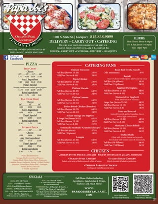 1001 S. State St. | Lockport                     815.838.9099                                              hours
                                                                 DELIVERY • CARRY OUT • CATERING                                                                         Mon-Thurs: 10am-9:30pm
                                                                          Be sure and visit our origianl full service                                                    Fri & Sat: 10am-10:30pm
                                                                        orland park location at 14459 S. LaGrange Rd.                                                         Sun: 12pm-9pm
   PROUDLY OWNED AND OPERATED BY
     THE LORENZO FAMILY SINCE 1982
                                                                  DINE IN • CARRY OUT • CATERING • DELIVERY • BANQUETS




                             PIZZA                                                                                 CATERING PANS
                           Thin Crust                                                       Chicken Tetrazzini                                          Roast Beef (by the pound)
                               Cheese                                        Full Pan (Serves 15-20)           53.95                        (3 lb. minimum)                       8.95
                  10”        12”    14”          16”
                                                                             Half Pan (Serves 8-10)            28.95                                                 Ravioli
                  7.75      10.50 13.50        17.00
                         Any 1 Ingredient                                                     Papa’s Chicken                                    Meat or cheese stuffed pasta pillows in red sauce
                   9.25     12.20 15.40 19.00                                Full Pan (Serves 15-20)                       53.95            Full Pan (30 pillows)                       39.95
                           Papa’s Special                                    Half Pan (Serves 8-10)                        28.95            Half Pan (15 pillows)                       24.95
           Sausage, mushrooms, onions, green peppers                                         Chicken Marsala                                              Eggplant Parmigiana
                 13.75 17.30 21.00 25.00                                                                                                    Full Pan (Serves 15-20)           44.95
                                                                             Full Pan (Serves 20-25)                       64.95
                          Extra Ingredients                                  Half Pan (Serves 10-12)                       34.95            Half Pan (Serves 8-10)            26.95
                   1.50      1.70     1.90      2.00
                                                                                             Chicken Lemone                                                 Mostaccioli or Spaghetti
                      Pan (Deep Dish)                                        Full Pan (Serves 20-25)                       64.95                            With Meat Sauce or Marinara
                               Cheese                                        Half Pan (Serves 10-12)                       34.95            Large Pan (Serves 25-30)                    44.95
                   10”            12”          14”                                                                                          Full Pan (Serves 12-15)                     29.95
                   12.00         15.00        18.00                                  Italian Baked Chicken (Boneless)
                                                                                                                                            Half Pan (Serves 6-8)                       18.95
                         Any 1 Ingredient                                    Full Pan (Serves 20-25)            64.95
                   13.50         16.70        20.00                          Half Pan (Serves 10-12)            34.95                                          Pasta and Broccoli
                                                                                                                                                    Sauteed broccoli, garlic, Canadian bacon
                           Papa’s Special                                               Italian Sausage and Peppers                                        with a light cream sauce.
                   18.00         21.80        26.00                          X-Large Pan (Serves 30-35)          65.95                      Full Pan (Serves 15-20)                     44.95
                          Extra Ingredients                                  Full Pan (Serves 15-18)             34.95                      Half Pan (Serves 8-10)                      26.95
                    1.50         1.70          2.00                          Half Pan (Serves 8-10)              21.95
                                                                                                                                                        Manicotti (Cheese Filled)
                          Stuffed Pizza                                         Homemade Meatballs “Grandma’s Recipe”                       Full Pan (Serves 15-20)             44.95
                  10”               12”          14”                         Full Pan (40 pieces)          47.95                            Half Pan (Serves 8-10)              26.95
                               Cheese                                        Half Pan (20 pieces)          24.95
                   13.00         16.00        19.00                                                                                                               Stuffed Shells
                     Any One Ingredient                                                          Lasagna                                             Filled with ricotta cheese and spinach,
                   14.50         17.70        21.00                          Full Pan (Serves 25-30)                       64.95                  then baked with tomato sauce & mozzarella.
                           Papa’s Special                                    Half Pan (Serves 12-15)                       33.95            Full Pan (30 Pillows)                       44.95
                   19.00         22.80        27.00                                                                                         Half Pan (15 Pillows)                       26.95
                          Extra Ingredients
                    1.50         1.70          2.00                                                                        CHICKEN
                        Pizza Ingredients:                                      Chicken By the Piece: $1.00 each • Sold in intervals of 4 (24 pc. minimum)
              Sausage, Mushrooms, Green Peppers,                                       • Sicilian Style Chicken             • Italian Baked Chicken
         Onions, Black Olives, Green Olives, Pepperoni,
     Canadian Bacon, Anchovies, Shrimp*, Grilled Chicken*,
                                                                                     Baked w/an array of Italian spices & a hint of lemon       Lightly breaded & baked to perfection
        Jalapenos, Ground Beef, Italian Beef *, Pineapple,
                   Tomato, Spinach, Broccoli
                                                                                                                 • Fried or Barbecue Chicken
                     (* Double Ingredient)                                                                            Barbeque is basted in special sauce



                                    SPECIALS                                                        Full Menu Online including
       MON.: 25% Off PIZZA                             SUN.: $25 “Pizza & Pasta”                  Appetizers, Sandwiches & Wraps,
                                                  1 XL Thin Crust Pizza w/1 ingredient
  TUES.: 25% Off Pasta Entrées                          & a tray of Mostaccioli.                     Seafood and Much More!
 WED.: 2 for $20 Chicken Entrées
 THURS.: $3.95 Select Sandwiches
                                             EVERYDAY! Save 25 Receipts & Receive a
                                               FREE 14” Lg. Pizza w/1 Ingredient                        www.
FRI.: 2 Lg. Thin Crust Pizzas for $20        (Pick up or Delivery Only, Subject to Validation,
                                               Not Valid with any other offer, Must mention
                                                                                                 papajoesrestaurant.
     SAT.: 1/2 Price Appetizers
 (With purchase of any Entree or Pizza)
                                             when ordering to assure credit. NOT VALID ON
                                                          CATERING ORDERS)
                                                                                                         com                                             Scan This Code              Scan This Code
                                                                                                                                                      To Visit Our Website         For a Special Offer!
                                                                                                                                                                                                          21
 