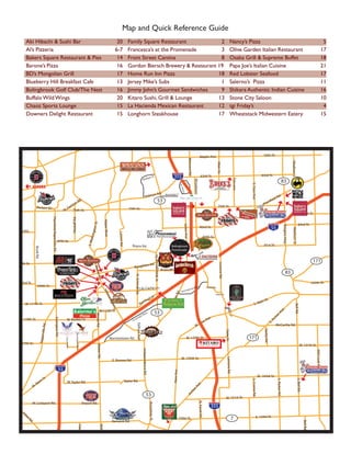Map and Quick Reference Guide
                               Aki Hibachi & Sushi Bar                                                                                                                                      20             Family Square Restaurant             2                                                                                                                                                            Nancy’s Pizza                                                                                                                                   5
                               Al’s Pizzeria                                                                                                                                               6-7             Francesca’s at the Promenade         3                                                                                                                                                            Olive Garden Italian Restaurant                                                                                                                17
                               Bakers Square Restaurant & Pies                                                                                                                              14             Front Street Cantina                 8                                                                                                                                                            Osaka Grill & Supreme Buffet                                                                                                                   18
                               Barone’s Pizza                                                                                                                                               16             Gordon Biersch Brewery & Restaurant 19                                                                                                                                                            Papa Joe’s Italian Cuisine                                                                                                                     21
                               BD’s Mongolian Grill                                                                                                                                         17             Home Run Inn Pizza                  18                                                                                                                                                            Red Lobster Seafood                                                                                                                            17
                               Blueberry Hill Breakfast Cafe                                                                                                                                13             Jersey Mike’s Subs                   1                                                                                                                                                            Salerno’s Pizza                                                                                                                                11
                               Bolingbrook Golf Club/The Nest                                                                                                                               16             Jimmy John’s Gourmet Sandwiches      9                                                                                                                                                            Shikara Authentic Indian Cuisine                                                                                                               16
                               Buffalo Wild Wings                                                                                                                                           20             Kitaro Sushi, Grill & Lounge        13                                                                                                                                                            Stone City Saloon                                                                                                                              10
                               Chaoz Sports Lounge                                                                                                                                          15             La Hacienda Mexican Restaurant      12                                                                                                                                                            tgi Friday’s                                                                                                                                    4
                               Downers Delight Restaurant                                                                                                                                   15             Longhorn Steakhouse                 17                                                                                                                                                            Wheatstack Midwestern Eatery                                                                                                                   15




                                                                                                                                                                                                                                                                                                                                                             Maple Ave.                                                                              55th St.




                                                                                                                                                                                                                                                                                                                               Belmont Rd.
                                                                                                                                                                                                                                       
                                                                                                                                                                                                                                       




                                                                                                                                                                                                                                                                                                                                                                                                                                                                                                       Madison St.
                                                                                                                                                                                                                                                                                                                                                                                    Main St.
                                                                                                                                                                                                                                                              Dr                                       355                                                   63rd St.                                                                               63rd St.




                                                                                                                                                                                                                                                                                                                                                                                                      
                                                                                                                                                                                                                                                                                                                                                                                                      
                                                                                                                                                                                                                                                  igan
                                                                                                                                                                                                                                    Mull
                                                                                                                                                                                                                                                                                                                                                                                                                                                                                  83




                                                                                                                                                                                                                                                                                                                                                                                                                      Fairview
                                                                                                                                                                                                                                                                                                                                             Woodward Ave.
                           




                                                                                                                                                                                                                                                                                                                                                                                                                                  S. Cass Ave.
                                                                                                                                                                                                                                                                                                                 r.

                                          AURORA
                                                                                                                                                                                                                                                                                                                    ter D
                                                                                                                                                                                                                                                                                                                 Cen



                                                                                                                                                                                                                                                                      n Rd.
                                                                                                                                      .
                                                                                                                                                                                                                                          Hobso
                                                                                                                                                                                                                                                                                53
                                                                                                                                                                                                                                                                                               Woodridge Dr.

                                                                                                                                                                                                                                                                                                                                                                                                                                                                 fiel
                                                                                                                                                                                                                                                                                                                                                                                                                                                                     dR
                                                                                                                                                                                                                                                                                                                                                                                                                                                                            d.            
                                                                                                                                    Rd
                                                                                                                                                                                                                                                                                                                                                                                                                                                                                          




                                                                                                                                                                                                                                                                                                                                                                                                                                                                        
                                                                                                                                                                                                                                                                                                                                                                                                                                                                        
                                                                                                                                                                                                                                                                                                                                                                                                                                                                        
                                                                                                                       er                                                                                                                                                                                                                                                                                                                               in
                                                                                                        rtn
                                                                                                                                                                                                                                                                                                                                                                                                                                                    Pla
                                             Rickert Dr.                                             Ga
                                                                                                                                                                                                                                                                                                                                                                                      75th St.
                                                                                                                                                                                                                                                                                                                                                                                                                         
                                                                                                                                                                                                                                                                                                                                                                               
                                                                                                                                                                                                                                                                                                                                                                               
                                                                                                                                                                                                                                                                                                                                                                               
                                                                                                                                                                                                           75th St.
                                                                                                  W.



                                                                                                                                                                                                                                                                                                                                                                                                    
                                                                                                          75th St.
                                                                                                                                                                                                                                                                                                                                                                                                                                                                                                                                   79th St.
                                                                                                                  Modaff Rd.
                                                                 Plainfield Naperville Rd.




                                                                                                                                                                          Naper Blvd.
                                                                                                                                                          t.




                                                                                                                                                                                                                                                                                                                                                                                                                                                                                                                        83rd St.
                                                                                                                                                     ton S




                                                                                                                                                                                                                                                                                                                      Janes Ave.




                                                                                                                                                                                                                                                                                                                                                                                                                                                                                        Kingery Hwy.
                                                                                                                                                                                                                                                                                                                                                             83rd St.                                                                                             55




                                                                                                                                                                                                                                                                                                                                                                                                                                                                                                        Madison St.
                     83rdSt.
                                                                                                                                                   shing




                                                                                                                                                                                              Lisson Rd.




                                                                                                                                                                                                                                                                                                                                                                    87th St.
                                                                                                                                                                                                                                                                                                   
                                                                                                                                                  S. Wa




                                                                                             87th St.
                                                                                                                                                                                                             Royce Rd.                                                                                                                                                                                                                               91st St.
          Route 59




                                           Book Rd.




                                                                                                                                                                                                                                                                      N. Bolingbrook Dr.




                                                                                                                                                                                                                                                                                                                               
                                                                                                                                                                                                                                                                                                 
                                                                                                                                                                                                                                                                                                 




                     95th St.
                                                                                                                                                                                                                                                                                                                                                                                                                                                                                                                                               171
                                                                                                                                                                                                                                                   n Rd.
                                                                                                                                                                                                                                                                                                                                                                                      Lemont Rd.
                                                                                                                                                      N... W




                                                                                                                                                                                                               Boughto
                                                                                                                                                             




                                                                                                                                                    
                                                                                                                                                             




                                                                                                                                                                                                                                                                                           Briarcliff Rd.
                                                                                                                                                            eber




                                                                                                                                                                                                                                                                                                                                                                                                                                                                                             83
                                                                                                                                                             be
                                                                                                                                                             be




          59
                                                                                                                                                    
                                                                                                                                                                                                                N. Schmdt Rd.




                                                                                                                                                                       
                                                                                                                                                             Rd.
                                                                                                                                                              d
                                                                                                                                                              d




                     103rd St.
                                             104th St.                                                                                                                                                                                                                                                                                                                                                                                                                                                                                      107th St.
                                                                                                                                                                                                                          Lily Cache Ln.                                                                                 ation
                                                                                                                                                                                                                                                                                                                                a            l Pkw
                                                                                                                                                                                                                                                                                                                                                        y.              Davey Rd.


                                                                                                                                                                                                                                                                                                                  Intern
                                                                                                                                                                         Vet




                                                                                                                                                                                                                                                                                                           .
                                                                                                                                                                                                                                                                                                       t Rd




                                                                                                                                                                                                                                                                                           
                                                                                                                                                                           t
                                                                                                                                                                           te




                                                                                                                                                                                                                                                                                                                                                                                109th St.
                                                                                                                                                                                                                                                        ton
                                                                                                                                                                                ran
                                                                                                                                                                                 a
                                                                                                                                                                                 a s




                                                                                                                                                                                                                                                                                                       olie




                                                                                                                                                                                                                                       ng                                                                                                                                                                                                                St.
                                                                                                                                                                                                                                    mi                                                                                                                                                                                                             ain
                                                                                                                                                                                                                            Re                                                                                                                                                                                                         S. M
                                                                                                                                                                                                                                                                                                                                                                                                   




                               W. 111th St.
                                                                                                                                                                                        P w
                                                                                                                                                                                        P w
                                                                                                                                                                                        Pkw




                                                                                                                                                                                                                                                                                                   S. J




                                                                                                                                                                                                                                                                                                                                                                                                                                                                                                             Bell Rd.


                                                                                                                                                                                                                                                                                                                                                                                                   Front St.
                                                                                                                                                                                         y.




                                                                                                                                                                                                                                                                                                                                                                                                            Stephen




                                                                                                                                                                 W.115th St.
                                                                                                                                                                                                                                                                                                                                                                                                                                                                            .




                                                                                                                                                                                                                                                                      53
                                                                                                                                                                                                                                                                                                                                                                                                                                                                          ve




                                                                                                                                                                                                                                                y.
                                                                                                                                                                                                                                                                                                                                                                                                                                                                        rA




                                                                                                                                                                                                                                    kw
                                                                                                                                                           Weber Rd.




                                                                                                                                                                                                                                  sP
                                                                                                                                                                                                                                                                                                                                                                                                                 s St.




                                                                                                                                                                                                                                d
                                                                                                                                                                                                                                                                                                                                                                          e.
                                                                                                                                                                                                                                                                                                                                                                                                                                                                      e




                                                                                                                                                                                                                     roa
                                                                                                                                                                                                                                                                                                                                                                                                                                                                   ch




                          119th St.                                                                                                                                                                              ss
                                                                                                                                                                                                                                                                                                                                                                        Av
                                                                            Essington Rd.




                                                                                                      W. Rodeo Dr.                                                                                           Cro
                                                                                                                                                                                                                                                                                                                                                                                                                                                                 Ar




                                                                                                                                                                                                                                                                                                                                                                ew
              Route 59




                                                                                                                                                                                                                                                                                                                                                   N
                                                                                                                                                                                                                                                                                                                                                                                                                                                          S.




                                                                                                                                                                                                                                                                                                                                                W.
                                                                                                                                                                                                                   Dalhart Ave.
                                                                                                                                                                                                                   Dalhart Ave.
                                                                                                                                                                                                                   Dalhart Ave.




                                                                                                                                                                                                                                                                                                                                                                                                                                                                        McCarthy Rd.
                                                       d.  eR




                                                                                                                                                                                                                                                                                                                                                                                                                                                     Derby Rd.
                                                                                                                                                                                                                                                                                                                                                                                                     State St.
                                                 Napervill




                                                                                                                          Remington Blvd.




                                                                                                                                                                                        Normantown Rd.                                                                                                                      W. 127th St.
                                                                                                                                                                                                                                                                                                                                                                                                                                171
                                                                                                   Lincoln Ave.




                         127th St.
                                                                                                                                                                                                                                                                                                                                                                                                                                                                                                                          W. 131St St.
                                                                                                                                                             Weber Rd.




                                                                                                                                                                                                                                                                                                                                                             SUSHI • GRILL • LOUNGE
                                                                                                                                                                                                                                    Independence Rd.




                                                                                                                                                                                                                                                                                                                                                                                                                                                                                                                                                 Will Cook Rd.




                                                                                                                                                                                                                                                                                                                   W. 135th St.
                                                                                                                                                                                                                                                                                                                                                                                                       Lemont Rd.




                                                                                                                                                                                         E. Romeo Rd.
135th St.
                                                                                             55
                                                                                                                                                                                                                                                                                                      New Ave.




                                                                                                                                                                                                                                                                                                                                                                                                                                                 W. 143rd St.
                                                           St.
                                                                                                                                                                                                                                                                                                                                                                                                                                                                                                                      
                                                                                                                                                                                                                                                                                                                                                                                                                                                                        S. Parker Rd.




                                                                                                                                                                                                                                                                                                                                                                                                                                                                                                                     S. Bell Rd.




                                                      in
                                                                                                                                                                                                                                                                                                                                                                                                                                  S. Creme Rd.




                                                                                                       W. Taylor Rd.                                                                                   Taylor Rd.
                                             Ma
                                          W.
                                                                                                                                                                                                                                                                                                                                               e.
                                                                                                                                                                                                                                                                                                                                             Av
                                                                                                                                                                                                                                                                                                                                      er
                                                                                                                                                                                                                                                                                                                              ch




                                                                                                                                                                                                                                              53
                                                                                                                                                                                                                                                                                                                            Ar




                                                                                                                                                                                                                                                                                                                                                                                                      W. 151st St.
                                                                                                                                                                                                                                                                                                                                                        N. Farrel Rd.




                                          W. Lockport Rd.                                                                                   Airport Rd.
                                                                                                                                                                                                                                                       Broadway St.




                                                                                                                                                                                                                                                                                                                                                                            355
          ..
        St




                          Jo
    es




                            lie
                                                                                                                                                                                                                                                                                                                                                                                                                                            E. 159st St.
   m




                                tR                                                                                                                                                                                                                                                                       E. 159st St.                                                                                            7
   Ja




                                     d.                                                                                                                                                  Renwick Rd.
W.




                                                                                                                                                                                                                                                                                                                                                                                                                                                                                                                                   Bell Rd.
                                                                                                                                                                                                                                                                                             




   Renwick Rd.
                                                                                                                                                                  Weber Rd.
                                                                                                                                    Gaylord Rd.




                 59
                                                                                                                                                                                                                                                                                                        E. Division St.                                                                                W. 167th St.
                                                                                                                                                                                        W. Division St.
 
