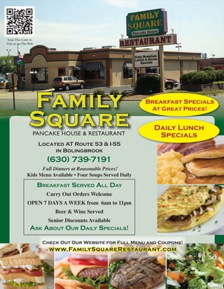 Scan This Code to
Visit us on The Web




                                                              Breakfast Specials
                                                               At Great Prices!


                                                                Daily Lunch
                  PANCAKE HOUSE & RESTAURANT                     Specials
                      Located AT Route 53 & I-55
                           in Bolingbrook
                        (630) 739-7191
                    Full Dinners at Reasonable Prices!
              Kids Menu Available • Four Soups Served Daily

                      Breakfast served all day
                        Carry Out Orders Welcome
              OPEN 7 DAYS A WEEK from 6am to 11pm
                           Beer & Wine Served
                         Senior Discounts Available
                ask aBout our daily specials!

                       Check Out Our Website for Full Menu and Coupons!
                         www.FamilySquareRestaurant.com


    2

2
 