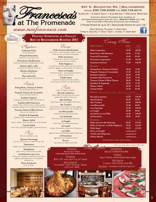 641 E. Boughton Rd. | Bolingbrook
                                                                                                                                   Phone: 630.739.6300 Fax: 630.739.6310
                                                                                                                           Dine-In • Carry-Out • Catering • Private Parties
                                                                                                                                        Contact Event Planner Amy Gjerde at
                                                                                                                              amyg@miafrancesca.com or call (888)937-9009 ext.155
                                                                                                                                    For Your Next Private Function or Catering
                                                                                                                             2 Private Rooms for up to 30 • Semi-private Rooms for up to 100

        www.miafrancesca.com                                                                                                          Open Monday-Thursday 11:30am-9pm
                                                                                                                             Friday & Saturday 11:30am-10pm | Sunday 11:30am-8pm

                                     proudly nominAted As A FinAlist
                                    Best of BolingBrook Business 2012                                                                                                          Half pans serves 8-10 for appetizers & salads,
                                                                                                                                                            Catering Menu     4-6 for pasta. Full pan serves 16-20 for appetizers
                                                                                                                                                                                          & salads, 8-12 for pasta.

                     Appetizers                                                           Entrees
                                                                            Pollo Arrosto alla Romana
                                                                                                                                      • Appetizers •                                            Half
                                                                                                                                                                                                (8-10 ppl)
                                                                                                                                                                                                                   Full
                                                                                                                                                                                                              (16-20ppl)
                      Calamari Fritti                                                                                                  Mini Crabcakes                                           56.99          109.99
                       served with marinara                           half chicken - roasted with garlic, shallots, rosemary,
                                                                          lemon, olive oil, served with roasted potatoes               Bruschette alla Romana                                   34.99          67.99
                  Mussels Pomodoro                                                                                                     Carciofi Prosciutto                                      42.99          82.99
                 simmered in a spicy tomato sauce                                    Pollo al Limone
                                                                            sautéed breast of chicken in a lemon white                 Prosciutto Capesante                                     61.99          119.99
               Bruschette alla Romana                                           wine sauce with capers & spinach
         garlic toast with tomato, basil& fresh mozzarella                                                                             Gamberi al fresco                                        72.99          140.99
                                                                                      Pollo Pagliacci
                   Spinaci aglio e olio                              roasted breast of chicken with broccoli, cherry tomatoes,        • sAlAds •
              sauteed spinach with garlic & olive oil               mushrooms, eggplant, zucchini & garlic in a brandy sauce
                                                                                                                                        String Bean, Tomato & Onion                             28.99          55.99
                   Risotto del giorno                                                 Pesce ai Funghi
                       italian rice of the day                         fresh fish of the day - roasted with wild mushrooms,             Peapod, Tomato & Cucumber                               31.99          61.99
                                                                                      spinach, tomato & herbs                           Insalata Caprese                                        38.99          75.99
                       Pepe imbottiti
         spicy cherry peppers with prosciutto & provolone                               Vitello Sassi                                   Insalata alla Francesca                                 38.99          75.99
                                                                           roasted veal medallions with baby artichoke,                 Tomato, Onion & Bleu Cheese                             38.99          75.99
                                                                        wild mushrooms and herbs in a light brandy sauce
                         Salads                                                                                                         Insalata di Asparagi                                    38.99          75.99

          String Bean, Tomato & Onion
                  dressed with lemon & olive oil
                                                                                          Pasta
                                                                                  (choice of linguine or rigatoni)
                                                                                                                                        Dinner Salad
                                                                                                                                        Caesar Salad
                                                                                                                                                                                                28.99
                                                                                                                                                                                                31.99
                                                                                                                                                                                                               55.99
                                                                                                                                                                                                               61.99
          Peapod, Tomato & Cucumber                                                 Ravioli ai Spinaci                                • pAstA • (choice of linguine or rigatoni - other pastas may be available)
                  dressed with lemon & olive oil                          spinach-filled ravioli with a four-cheese sauce,                                                                      (4-6 ppl)      (8-12ppl)

                    Insalata Caprese                                          spinach and a touch of tomato sauce                      Ravioli ai spinaci                                       61.99          119.99
        sliced tomatoes, fresh mozzarella, basil & olive oil                            alla Siciliana                                 alla Siciliana                                           48.99          94.99
                                                                        spicy tomato sauce, roasted eggplant & parmesan                alle Verdure                                             56.99          109.99
               Insalata alla Francesca
       romaine, endive, radicchio, carrots, cucumber, tomato,                           alle Verdure                                   con Mozzarella                                           43.99          84.99
     string beans, peapods, olive oil, balsamico & bleu cheese        wild mushrooms, cherry tomatoes, zucchini, eggplant,
                                                                      peppers, broccoli, escarole, garlic, olive oil & pine nuts       con Asparagi                                             56.99          109.99
          Tomato, Onion & Bleu Cheese                                                                                                  ai Funghi                                                48.99          94.99
                    layers of each with olive oil                                     con Mozzarella
                                                                             tomato basil sauce with fresh mozzarella                  dei Sardi OR con Pollo                                   56.99          109.99
                  Insalata di Asparagi
        asparagus, tomato, crumbled bleu cheese & olive oil                             con Asparagi                                   al Pomodoro                                              39.99          76.99
                                                                          lemon cream sauce with asparagus & pine nuts
                       Dinner Salad                                                                                                   • entrees •                                               (8-10 ppl)    (16-20ppl)
                                                                                           ai Funghi
    romaine, tomatoes, carrots, cucumber, olive oil & balsamico                                                                         Pollo Arrosto alla Romana                               69.99          134.99
                                                                            herbed tomato sauce with wild mushrooms
                       Caesar Salad                                                        dei Sardi                                    Pollo al Limone OR Pollo Pagliacci                      78.99          152.99
    classic Caesar with roasted red peppeers, croutons & parmesan     sausage, wild mushrooms, tomato sauce & parmesan                  Pollo Sassi                                             78.99          152.99
                                                                                           con Pollo                                    Pesce ai Funghi                                         market price
                          Pizza
                   (thin crust individual serving)
                                                                     light basil cream sauce with chicken, spinach and pine nuts
                                                                                        al Pomodoro
                                                                                                                                        Vitello alla Disperata
                                                                                                                                        Filetto Barolo
                                                                                                                                                                                                market price
                                                                                                                                                                                                market price
                                                                              light tomato sauce with garlic & olive oil
                   Quattro Formaggi                                                                                                                        DESSERTS ALSO AVAILABLE
        four cheese: mozzarella, mascarpone, bleu & swiss                                    Ricore
                                                                              spicy tomato sauce topped with prosciutto
                         Napoleana                                                                                                                                           Menu and pricing subject to change without notice
       arugula, cherry tomatoes, garlic, provolone, parmesan
                         Margherita                                                               Monday                           Daily Specials             Thursday
             plum tomatoes, basil & fresh mozzarella                                           Kids eat free                                            Select Martinis $6
                Combination (any two)                                           (2 kids meals per each adult entrée purchase)
                                                                                                                                                                 Friday
      sausage, olives, mushroom, artichoke, broccoli, anchovy,                        Tuesday
         eggplant, spinach (prosciutto or extra ingredient                                                                                           half price appetizers from 3-6 pm
                                                                             $10 off any bottle of wine
                          additional cost)                                                                                                                     Saturday
                     Pizza del giorno                                               Wednesday                                                          Lunch: Any Pizza for $5
                         pizza of the day                                     3 course “chef Tasting” Menu
                                                                                       for just $25                                                 Sunday “spaghetti & Meatballs”




3

                                                                                                                                                                                                                                    3
 