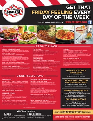 GET THAT
                                                                      FRIDAY FEELING EVERY
                                                                          DAY OF THE WEEK!
                                                                                     for full menu and specials...                                WWW. FRiDAYS.COM




                                                                                    FRiDAY’S LUNCH
BLACK ANGUS BURGERS                                                       FAVORITES                                                           SALADS
100% Black Angus Beef, Served on a brioche bun with let-                  SIZZLING CHICKEN & SHRIMP                                           Lunch Sized available for $2 less (Mon-Fri 11AM-4PM)
tuce, tomatoes, pickles & onion. Served with seasoned fries.              Sautéed garlic-marinated chicken and shrimp tossed in a             PECAN-CRUSTED CHICKEN SALAD
JACK DANIELS BURGER                                                       bruschetta marinara. Served over melted cheese with                 Warm, crispy pecan-crusted chicken breast served over
Jack Daniels Sauce, bacon, & melted provolone .                           onions, peppers and creamy mashed potatoes.                         chopped romaine and mixed greens tossed in Balsamic Vinai-
                                                                          FRIDAY’S® SHRIMP                                                    grette with dried cranberries, mandarin oranges, sweetened
SPICY CRAFT BEER CHEESEBURGER                                                                                                                 pecans, celery and bleu cheese.
Our creamy craft beer-cheese sauce made with regionally                   CHICKEN FINGERS
crafted beer tops this Black Angus burger along with fresh
sliced jalapeños, breaded fried jalapeños, chipotle mayo,
                                                                          SANDWICHES                                                          GRILLED CHICKEN COBB SALAD
                                                                                                                                              RPRP UNDER 750 CALORIES
lettuce, tomato and guacamole.                                            JACK DANIEL’S® CHICKEN SANDWICH                                     Balsamic-marinated chicken breast fire-grilled and drizzled
                                                                          Grilled chicken breast basted in Jack Daniel’s® glaze, topped       with balsamic glaze. Served over chopped romaine with
NEW YORK BACON CHEDDAR BURGER                                             with applewood-smoked bacon, mixed cheese, Cajun-spiced
Melted New York Sharp Cheddar, applewood smoked bacon,                                                                                        sliced avocado, grape tomatoes, hard-boiled egg, apple-
                                                                          fried onion strings, lettuce, vine ripe tomato, pickles and Jack    wood-smoked bacon and crumbled bleu cheese and choice
Cajun spiced fried onion strings & sweet chow chow relish.                Daniel’s® mayo. Served on a brioche bun with your choice of         of dressing.
                                                                          seasoned fries, home-style potato chips or side salad.
SEDONA BLACK BEAN BURGER
A spicy black bean patty topped with chipotle mayo, melted                NEW TRIPLE STACK REUBEN
PepperJack and Cheddar cheeses, balsamic glazed onions                    Corned beef brisket and melted Swiss with
and sliced avocado.                                                       caramelized onions, sauerkraut, Thousand Island
                                                                          dressing and horseradish spread sandwiched between                       STOP IN FOR 1/2 PRICE
                                                                          three slices of toasted light rye.
                                                                                                                                                       APPETIZERS!
                                                                                                                                                       4PM-6 PM & 9PM-CLOSE
                                DINNER SELECTIONS                                                                                                    MONDAY-FRIDAY IN THE BAR

APPETIZERS                                                         CHICKEN, PASTA & SEAFOOD
FRIDAY’S PICK 3 FOR ALL- PERFECT FOR SHARING                       BRUSCHETTA CHICKEN PASTA
                                                                                                                                                TRY OUR PARTY PLATTERS
PICK 1: Boneless or Traditional wings served with Tenesee
BBQ, Garlic Parmesan, Carribean Rum, Classic Buffalo or
                                                                   Multi-grain angel hair pasta tossed in garlic, basil and
                                                                   Roma tomato marinara. Topped with tender strips of
                                                                                                                                                 FOR YOUR NEXT EVENT!
Scorching Hot Sauce.                                               fire-grilled chicken breast. Finished with balsamic glaze                    ALL PLATTERS SERVE 10-14 PEOPLE
PICK 2: Crispy Green Bean Fries, Fried Mozzarella,                 and Parmesan shavings.                                                        (PLEASE PLACE ORDERS 24 HRS IN ADVANCE)
Loaded Potato Skins or Pan Seared Pot Stickers.
                                                                   CHICKEN PICCATA PASTA
WARM PRETZELS WITH                                                 Citrus-seasoned chicken breast sautéed with California
CRAFT BEER-CHEESE DIPPING SAUCE                                    heirloom garlic, artichoke hearts, roasted red peppers and
                                                                   capers then tossed with multi-grain angel hair pasta in a
                                                                                                                                               WEEKDAY DRINK SPECIALS
                                                                   lemon white wine sauce with fresh basil.                                             $3 BUD LIGHT DRAFT
RIBS AND STEAKS                                                                                                                              $4 SAM ADAMS DRAFT OR BAREFOOT WINE
BABY BACK RIBS                                                     DRAGONFIRE CHICKEN OR SALMON RPRP                                                  $5 ABSOLUT COCKTAILS
Slow cooked and Basted in Tenesee BBQ Sauce or our                 Fire-grilled chicken breast glazed in a Kung Pao sauce.
Jack Daniels Glaze. Served with Seasoned Fries and                 Served over jasmine rice pilaf with pineapple pico de                         $6 ULTIMATE MARGARITA SPECIALS
Ginger Lime Slaw.                                                  gallo, mandarin oranges and fresh steamed broccoli.

                                                                   CAJUN SHRIMP & CHICKEN PASTA
                                                                                                                                                   DAILY DRINK SPECIALS
BLACK ANGUS SIRLOIN FUSION SKEWERS*                                                                                                              TRY ONE OF OUR NEW SKINNY
Two entrée skewers of tender fire-grilled Black Angus              Tender chicken and shrimp sautéed with red bell peppers
Beef prepared Japanese Hibachi style, Served with                  then tossed with al dente fettuccine ribbons in a spicy                                COCKTAILS
jasmine rice pilaf, fresh vegetable medley and grilled pita.       Cajun Alfredo sauce. Finished with Parmesan shavings.                         ASK YOUR SERVER ABOUT OUR
                                                                                                                                             SELECTION OF CRAFT & SEASONAL BEER!
                                                menu and prices subject to change




    STOP IN FOR HALF PRICE APPETIZERS*!
              Visit These Locations:
                                                                                                                           JOiN OUR GIVE           ME MORE STRiPES PROGRAM!
      4:30PM-6:30PM & 9PM-CLOSE • EVERYDAY IN THE BAR
    DARIEN                                           BOLINGBROOK
                                                             ®
     *DOES NOT INCLUDE TAPATIZER SKEWERS, JACK DANIELS SAMPLER, PICK 3 FOR ALL OR TOSTADO NACHOS
    2201 75TH ST. • 630.434.0290                           157 S. WEBER RD. • 630.771.9860
    SUN-TH. 11AM-12AM • F. & SA. 11AM-1AM                  OPEN DAILY FROM 11AM-2AM                                         MORE PERKS FREE FOOD & GENEROUS REWARDS
4
 