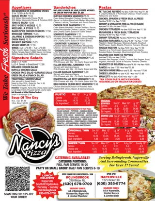 Appetizers                                            Sandwiches                                               Pastas
               BREADSTICKS OR CINNAMON STICKS                        INCLUDES CHOICE OF SOUP, POTATO WEDGES
                                                                     OR CAN OF POP FOR ONLY $1.25!                            FETTUCCINE ALFREDO For One $5.99 • For Two $11.99
               3 for $3.50 • 6 for $6.50                                                                                      A Creamy Mixture of Parmesan Cheese, Fresh Cream,
      ®



               GARLIC BREAD $2.55                                    BUFFALO CHICKEN SANDWICH $7.25                           Fettuccine and Butter
  resh Seriously
               With Melted Mozzarella Cheese $3.99            Oven Baked Breaded Chicken Tenders in Hot                       CHICKEN, SPINACH & FRESH BASIL ALFREDO
               With Melted Mozzarella Cheese & Tomatoes $3.99 Sauce, on Italian Bread with Melted Mozzarella                  For One $8.99 • For Two $17.99
               TOMATO BREAD $3.99                             Cheese, Lettuce, Tomatoes and Ranch Sauce
                                                                                                                              SHRIMP & SPINACH IN PINK ALFREDO SAUCE
               SPICY POTATO WEDGES $2.75                             CHICKEN CLUB SANDWICH $7.25                              For One $10.99 • For Two $18.99
                                                                     Oven Baked Breaded Chicken Tenders, Bacon,
               MOZZARELLA STICKS $5.75                               Melted Mozzarella Cheese, Lettuce, Tomatoes              CHICKEN TETRAZZINI For One $8.99 For Two $17.99
               BAKED SPICY CHICKEN TENDERS $7.50                     and Creamy Garlic Sauce on Garlic Bread                  MUSHROOM & FRESH BASIL TETRAZZINI
               BROCCOLI TEMPURA $5.75                                SORRENTO SANDWICH $7.25                                  For One $8.99 • For Two $17.99
               JALAPENO & CHEDDAR POPPERS $5.75                      Roasted Italian Beef, Tomatoes, Green Peppers,
                                                                     Sautéed Onions, Melted Mozzarella Cheese                 SHRIMP TETRAZZINI For One $9.99 • For Two $18.99
               ONION RINGS $5.75                                     and Creamy Garlic Sauce on Italian Bread                 RIGATONI ARRABIATA For One $8.99 • For Two $17.99
               BREADED ZUCCHINI $5.75                                                                                         Rigatoni, Italian Sausage, Marinara Sauce, Crushed
                                                                     “GODFATHER” SANDWICH $7.25
               VEGGIE SAMPLER $7.50                                  Roasted Italian Beef and Melted Mozzarella               Red Pepper, Garlic, Basil & Pecorino Romano Cheese
               WINGS Half Lb.$4.99 • Full Lb.$9.99                   Cheese, served on Homemade Garlic Bread                  TUSCAN RIGATONI For One $8.99 • For Two $17.99
               Plain, Crunchy Italian, Roasted Garlic Italian, Hot   “GODMOTHER” SANDWICH $7.25                               Rigatoni in a Pink Cream Sauce with Fresh Garlic,
               Buffalo, Teriyaki, Nancyʼs BBQ Sauce, Hot Honey       Oven Baked Breaded Chicken, Marinara Sauce,              Sautéed Italian Sausage, Mushrooms & Fresh Parsley
               BBQ, Roasted Garlic BBQ & Honey Mustard               Melted Mozzarella Cheese on Garlic Bread                 RIGATONI CON ROASTED PEPPERS
                                                                                                                              For One $7.99 • For Two $15.99
               Signature Salads                                      COMBO SAUSAGE/BEEF SANDWICH $7.25
                                                                     Served with Marinara Sauce.                   Roasted Red Peppers, Garlic, Crushed Red Pepper, Basil,
               Small (1-2) $6.99                                     With Cheese add 99¢ • On Garlic Bread add 25¢ Rigatoni, Marinara Sauce & Pecorino Romano Cheese.
               Lg (2-4, Served in Breadbowl) $12.99                  ITALIAN MEATBALL SANDWICH $5.99               SPAGHETTI OR RIGATONI For One $4.99 • For Two $9.99
               BREADED CHICKEN SALAD                                 Served with Marinara Sauce                    RAVIOLI For One $7.99 • For Two $15.99
F



               BUFFALO CHICKEN SALAD                                 With Cheese add 99¢ • On Garlic Bread add 25¢
                                                                                                                   CHICKEN PARMESAN For One $8.99 • For Two $17.99
               CHICKEN TACO SALAD • GARBAGE SALAD                    ITALIAN SAUSAGE SANDWICH $5.99
                                                                     Served with Marinara Sauce                    CHEESE LASAGNA For One $6.99 • For Two $13.99
               GREEK SALAD • SPINACH SALAD
     We Take




                                                                     With Cheese add 99¢ • On Garlic Bread add 25¢ MANICOTTI For One $6.99 • For Two $13.99
               TRADITIONAL GARDEN SALAD                              ROASTED ITALIAN BEEF SANDWICH $5.99           TRY YOUR PASTA WITH CHICKEN,
               (Not served in Bread Bowl)                                 With Cheese add 99¢ • On Garlic Bread add 25¢ MEATBALLS OR ITALIAN SAUSAGE!
               Salad for One $2.50 • Salad for Two $4.99
               Family Size Salad (3-4) $6.99                              BBQ CHICKEN OR BBQ BEEF SANDWICH $5.99
                                                                          Choose Breaded Chicken or Roasted Beef,
               DRESSINGS Vinaigrette, Ranch, Bleu Cheese, Italian,Caesar,
               Lo-Cal Italian, French, Thousand Island & Creamy Garlic. topped With Onion, Bacon & Marinara Sauce
               Add Breaded or Grilled Chicken Tenders:
               Small $1.99 • Large $2.99                                   RUSTIC           Med 12” X-Lg 16”
               Soup Of The Day                                         Serves         m 2-3                4-5
               8oz.. cup $1.99                                         Cheese only m 14.75                20.75                ORIGINAL
               12oz. Bowl $2.99                                        Ea. Ingredient* m 2.05              2.65                STUFFED     Sm 9”        Med 10” Lg 12”
                                                                                                                               Serves       2-3          3-4     4-5
                                                                        ADD THESE FRESH INGREDIENTS TO YOUR PIZZA:             Cheese only 15.99        20.99   24.99
                                                                        ITALIAN SAUSAGE • PEPPERONI • CANADIAN BACON           Ea Ingred.   2.05         2.20    2.40
                                                                        BACON • CHICKEN BREAST ROAST BEEF • GROUND BEEF
                                                                        SHRIMP • FETA CHEESE • MUSHROOMS • SAUTEED ONIONS
                                                                        GREEN PEPPERS • FRESH GARLIC • OVEN ROASTED GARLIC      STUFFED LESS Sm 9” Med 10” Lg 12”
                                                                        KALAMATA OLIVES • BLACK OLIVES • GREEN OLIVES           Serves        1-2   2-3      3-4
                                                                        ANCHOVIES • BROCCOLI • FRESH TOMATOES • FRESH BASIL     Cheese only 11.99 15.99    19.99
                                                                        PINEAPPLE • HOT GIARDINIERA • ROASTED RED PEPPERS
                                                                        BANANA PEPPER RINGS • FRESH BABY SPINACH                Ea Ingred. 2.05     2.20    2.40

                                                                                      ORIGINAL THIN                 Sm 10”       Med 12”      Lg 14”       X-Lg 16”   Family 18”
                                                                                      Serves                          1-2          2-3         3-4           4-5         5-6
                                                                                      Cheese only                    10.75        13.75       16.75         20.75       24.50
                                                                                      Each Ingredient                 1.85         2.05        2.20          2.65        2.85
                                                                                     SUPER THIN                    Sm 10”       Med 12”      Lg 14”       X-Lg 16”    Family 18”
                                                                                     Serves                          1           1-2          2-3           3-4          4-5
                                                                                     Cheese only                    8.75        11.75        14.75         17.75        20.75
                                                                                     Each Ingredient                1.85         2.05         2.20          2.65         2.85

                                                                      CATERING AVAILABLE!                                     Serving Bolingbrook, Naperville
                                                            CATERING PORTIONS:                                                And Surrounding Communities
                                                           FULL PAN SERVES 16-20                                                    For Over 17 Years!
                                              PARTY OR SMALL GROUP: HALF PAN SERVES 8-10
                                                                              OPEN 10AM FOR LUNCH THURS - SUN                         OPEN 3PM
                                                    LUNCH
                                                   DELIVERY                        BOLINGBROOK                                 NAPERVILLE
                                 Naperville                                         210 Weber Rd.                               1275 Rickert Dr.
                             South Of Ogden Ave.                               (630) 679-0700                            (630) 355-8774
                             Thursday - Sunday                                          DELIVERY ZONES:                            DELIVERY ZONES:
         5                     Call Bolingbrook                                                                                   All of Naperville,
                                                                                     All of Bolingbrook,
       SCAN THIS FOR 10% OFF   630-679-0700                                         Romeoville, Naperville                         Limited Aurora
                                                                                     & Limited Plainfield                          & Limited Lisle
           YOUR ORDER!                                                                                                                                                             5
 