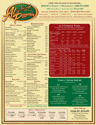 VISIT ONE OF OUR 2 LOCATIONS...
                                                                              2019 87th Street | Woodridge |630-972-9500
                                                                                           9253 Cermak road | North riverSide 708-443-0000
                                                                              online ordering available...www.EatAls.com
                                                                          FREE WiFi • DINE IN • CARRY OUT • DELIVERY AVAILABLE
                                                                          Hours: Sunday Noon-10pm | Monday-Thursday 11am-11pm | Friday & Saturday 11am-Midnight




                                                         Sandwiches
            Appetizers                                    Add cheese for $1 extra
                                                                                                                     Al’s Famous Pizza
                                                  Al’s Special BBQ Beef               6.00
    Bruschetta                        4.95                                                                Al’s used only 100% Real Wisconsin Mozzarella,
                                                  Italian Beef                        4.95                    choice meats and the freshest vegetables
    Baked or Raw Clams
                                                  Sausage or Meatball                 4.75
               1/2 Doz. 7.95 Dozen 11.95
                                                  Combo                               5.75     Sm 10”        Med 12”         Lg 14”      Family 16”       Party 18”     Football 18”x26”
    Jalapeno Poppers                  4.95        BBQ Beef                            5.75     Thin Crust Cheese
    Chicken Wings         (6)4.50 (12)8.00        BBQ Pulled Pork                     4.95     9.75       12.00  14.00                   16.50            18.50              22.00
    Your choice of Sauce: Al’s, Buffalo, BBQ,                                                  Each Ingr.
    Garlic Parmesan, Mango Habenero,
                                                  Grilled or Fried Chicken            6.95
                                                  Chicken Parmesan                    8.50     1.50        1.90   2.10                     2.30            2.55              3.00
    Chilie Lime, Asian Ginger or Teriyaki
    Chicken Fingers                    (6) 6.50   Italian Sub                         6.95     Stuffed & Pan               9”            10”             12”           14”
    Your choice of Sauce                          Roast Beef Sub                      5.95     Cheese                      13.00           15.00         16.50         18.00
    Boneless Wings                   (12) 5.95    Pepper & Egg                        4.00     Each Ingr.                  1.90            2.10          2.30          2.55
    Your choice of Sauce                          Potato & Egg                        4.00       Sausage, Chicken, Onion, Broccoli, Pepperoni, Shrimp, Black or Green Olives, Cauliflower,
                                                                                                 Ground Beef, Anchovies, Pineapple, Sliced Beef, Sliced Tomato, Fresh Garlic, Jalapenos,
    Antipasto             Sm.7.25 Lg. 9.50        Hamburger                           5.25      Bacon, Green Pepper, Spinach, Hot Peppers, Ham, Mushrooms, Artichokes, Ricotta Cheese

    Grilled or Fried Calamari            8.95     Cheeseburger                        5.75     SPECIALTY THIN CRUST PIZZAS
                                                  Ribeye Steak Sandwich               9.95                             10”         12”         14”       16”          18”           18”x26”
    Fried Broccoli, Zucchini or
                                                  Hot Dog & Fries                     3.00     Cheesy Beef             12.75       15.80       18.20     21.10        23.60          28.00
    Mushrooms                            4.25                                                  Sliced Beef, giardinera, extra cheese
    Stuffed Artichoke                    6.95       Chicken Entrees                            Buffalo Chicken         12.75       15.80       18.20     21.10        23.60          28.00
    Stuffed Mushrooms                    5.95 *Chicken Lemon & Oregano                         Chicken, Buffalo sauce, crumbled bleu cheese

    Pizza Bread                          3.50                Boneless 10.95 Bone In 9.95       Margharita              12.75       15.80       18.20     21.10        23.60          28.00
                                                                                               Sliced Tomato, Fresh Mozzarella, olive oil, fresh basil
    Pizza Puff (Cheese)                  3.00 *BBQ Chicken                                     Meat Lovers             14.25       17.70       21.30     23.40        26.15          31.00
    For Sausage or Pepperoni add $3                           Boneless 10.95 Bone In 9.95      Bacon, sausage, Italian Beef, Ground Beef, Pepperoni

    Garlic Bread                         2.25 1/2 Fried Chicken Dinner               6.25      Taco                    14.00       16.00       17.00     19.50        22.00          ----
                                                                                               Ground beef, tomato, onion, black olive, giardinera, American cheese, lettuce
                                              *BBQ Chicken                           8.95
    With Cheese                          3.25                                                  Vegetable               14.00       16.00       17.00     19.50        22.00          26.00
                                              Chicken Parmigiana                   12.95       Green pepper, mushroom, onion, sliced tomato
    Breadstick with cheese               4.75 with side of Pasta
                                                                                               Supreme                 14.25       17.70       21.30     23.40        26.15          31.00
    Mozzarella Sticks      (6) 4.50 (12) 7.95 Chicken Vesuvio                      13.95       Green pepper, mushroom, onion, sausage, pepperoni

    French Fries                         2.00 with Potatoes                                    BBQ Chicken             12.75       15.80       18.20     21.10        23.60          28.00
                                              Chicken Tetrazzini                   12.95       Hawaiian                11.25       13.90       16.10     18.80        21.05          25.00
    Cheese Fries                         2.50 over Linguine
                                                                                               Florentine              12.75       15.80       18.20     21.10        23.60          28.00
    Sweet Potato Fries                   2.75 Chicken Pompeii                      13.95       Spinach, sliced tomato, ricotta cheese
    Onion Rings                          3.25 with Potatoes
                                              Chicken Marsala                      13.95
                 Salads                       Chicken Francese                     13.95
                                                                                                                   Family Packs $36.95
    House Salad           Sm. 1.50 Lg. 4.95                     Pasta                                                                 Feeds 6-8 People
    Al’s Salad                           6.95 Create Your Own                        8.00
    Chopped Salad                        6.95 Choice of Pasta: Spaghetti, Mostaccioli,                           #1                                                     #3
    Buffalo Chicken Salad                6.95 Linguini, Bow Tie, Rigatoni or Angel Hair       Dozen Hot Wings, 18x26 Football                            2 Lbs. Pulled Pork w/ Rolls
    Mixed greens, buffalo chicken tenders,        Choice of Sauce: Meat, Marinara, Diavola,
                                                                                                  Pizza (plus 2 toppings)                                1/2 Tray Sweet Potato Fries
                                                  Garlic, & Oil or Butter
    crumbled blue cheese & ranch dressing                                                                                                                  1/2 Tray Mac & Cheese
                                                                                                   1/2 Tray Mostaccioli
                                         6.95 Baked Shells Marinara                   9.75
    Lombardi Salad                                                                                                                                              1/2 Tray Salad,
    Sauteed apples, candied walnuts and       Lasagna                                10.50      Two 1 liter bottles of Soda
    crumbled Gorgonzola cheese                Gnocchi Pesto                           8.75                                                               Two 1 liter bottles of Soda
                                                                                                                 #2
    Crispy Chicken Salad
    Iceberg and romaine lettuce, egg,
                                         6.95 Ravioli (Meat or Cheese)                9.25
                                                                                                    Fried Chicken (8 pcs)                                               #4
                                              Cavatelli w/Al’s Special Sauce         10.25
    croutons, tomatoes, black olives, cheddar                                                       1/2 Tray Mostaccioli                                        1-1/2 lbs. Beef
                                              Fettuccini Alfredo                     10.75
    cheese and honey mustard..
                                                                                                      1/2 Tray Lasagna                                      1/2 Tray Mostaccioli
                                              8 Finger Cavatelli Vodka               11.25
    Fresh Mozzarella & Tomato            5.95                                                   1/2 Tray Salad, Garlic Bread                             8 Meatballs, 1/2 Tray Salad,
                                              Linguini Clam Sauce                    12.50
    Caesar                               5.95 Choice of Red or White                             Two 1 liter bottles of Soda                                    Garlic Bread,
    *Include: Choice of Fries or Baked Potato The Above are Suggestions. You can                                                                         Two 1 liter bottles of Soda
            AND Cole Slaw or Salad            order w/your favorite Pasta & Sauce
                                                                                                                                                               Mini Packs
                                                     Daily Specials
         Everyday              Monday                Tuesday           Wednesday              Thursday               Everyday
                                                                                                                                                     Pack #1 $19.95
       Buy any pizza and     Two 12” Pizzas        1/2 Fried Chicken     Spaghetti or          2 Meatball            Pick-Up Only!                     14” Cheese Thin Crust Pizza
        get a FREE liter    with one topping       Dinner for $5.25     Mostaccioli with      Sandwiches                4 Beef or                           12 Chicken Fingers
             of Coke           for $14.99                                Garlic Bread          with Fries              4 Sausage                           Cheezy Garlic Bread
                                                                            $5.25               $8.25                 only $14.25
                                                                                                                                                       Two - 1 Liter bottles of Soda

6
 
