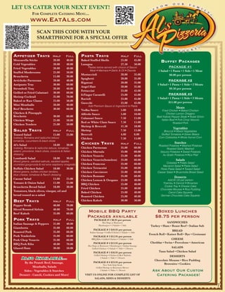 LET US CATER YOUR NEXT EVENT!
                For Complete CAtering menu...
               www.EatAls.com
                     SCAN THIS CODE WITH YOUR
                     SMARTPHONE FOR A SPECIAL OFFER


Appetizer trAys                    Half        Full    pAstA trAys                              Half            Full
Mozzarella Sticks                  20.00       40.00   Baked Stuffed Shells                     25.00           45.00            Buffet pACkAges
Cold Vegetables                    20.00       40.00   Lasagna                                  27.50           50.00
Fried Vegetables                   20.00       40.00        Pastas below served with choice of Sauce:                                  PACKAGE #1
                                                             Meat • Marinara • Garlic & Oil • Diavola                          1 Salad • 1 Pasta • 1 Side • 1 Meat
Stuffed Mushrooms                  25.00       50.00
                                                       Mostaccioli                              20.00           35.00                  $8.00 per person
Bruschetta                         15.00       30.00
                                                       Spaghetti                                20.00           35.00
Artichoke Parmesan                 20.00       40.00                                                                                   PACKAGE #2
                                                       Rigatoni                                 20.00           35.00
Antipasto Tray                     30.00       60.00                                                                          1 Salad • 1 Pasta • 1 Side • 2 Meats
                                                       Angel Hair                               20.00           35.00
Stromboli Tray                     20.00       40.00                                                                                   $9.50 per person
                                                       Fettuccini                               25.00           45.00
Grilled or Fried Calamari          30.00       60.00
                                                       8-Finger Cavatelli                       25.00           45.00                  PACKAGE #3
Shrimp Cocktail                    35.00       70.00
                                                       Ravioli                                  25.00           45.00         1 Salad • 1 Pasta • 1 Side • 3 Meats
Baked or Raw Clams                 25.00       50.00
                                                       Gnocchi                                  25.00           45.00                 $11.00 per person
Mini Meatballs                     20.00       40.00        Add Premium Sauce or Ingredient to Pasta
                                                                                                                                             Meats
Beef Brochette                     30.00       60.00   Vodka Sauce                              5.00            10.00            Fried Chicken • Baked Chicken
Chicken & Pineapple                                    Alfredo Sauce                            5.00            10.00                Chicken Lemon Oregano
Brochette                          30.00       60.00                                                                         Beef Kabob Pepper Steak • Roast Sirloin
                                                       Calamari Sauce                           7.50            15.00
Chicken Wings                      25.00       50.00                                                                            Italian Beef • Pork Chop Vesuvio
                                                       Red or White Clam Sauce                  7.50            15.00                     Roasted Pork
Chicken Tenders                    25.00       50.00
                                                       Shrimp & Broccoli                        11.50           18.00
                                                                                                                                          Vegetables
sAlAd trAys                        Half        Full    Shrimp                                   7.50            15.00              Broccoli • Mixed Vegetables
Tossed Salad                       15.00       25.00   Broccoli                                 4.00            8.00            Stuffed Tomatoes • Green Beans
Iceberg, Romaine and radicchio lettuce                 Chicken                                  7.50            15.00          Corn Cobbettes • Whole Kernel Corn
tomatoes, cucumbers & black olives
Al’s Salad                         18.00       30.00   ChiCken trAys                            Half            Full                       Starches
                                                                                                                               Roasted Potatoes • Mashed Potatoes
Iceberg, Romaine & radicchio lettuce, tomatoes,        Chicken Parmesan                         35.00           60.00                Roasted Garlic Mashed
salami, provolone, black olives, croutons & Italian    Chicken Marsala                          35.00           60.00           Vesuvio Potatoes • Sweet Potatoes
dressing                                                                                                                          Au Gratin Potatoes • Rice Pilaf
                                                       Chicken Vesuvio                          25.00           40.00
Lombardi Salad                     18.00       30.00                                                                                        Salads
                                                       Chicken Vesuvio(boneless)                35.00           60.00
Mixed greens, candied walnuts, sautéed apples,
                                                       Chicken Francese                         35.00           60.00                Coleslaw • Potato Salad
crumbled gorgonzola & red wine raspberry vinagrette.
                                                                                                                                  Macaroni Salad • Pasta Salad
Buffalo Chicken Salad              18.00       30.00   Chicken Tetrazzini                       35.00           60.00           Pesto Pasta Salad • Tossed Salad
Mixed greens, buffalo chicken tenders,                 Chicken Cacciatore                       35.00           60.00         Caesar Salad • Bruschetta Bread Salad
blue cheese, tomatoes & Ranch dressing
                                                       Chicken Romano                           35.00           60.00                      Desserts
Caesar Salad                 15.00      25.00          Chicken Lemon & Oregano                  25.00           40.00                 Add $1.00 per person
Tomato & Onion Salad         15.00      25.00          BBQ Chicken                              25.00           40.00             Tiramisu • Cannoli • Brownies
Bruschetta Bread Salad       18.00      30.00                                                                                      Cookie Tray • Cheese Cake
                                                       Fried Chicken                            25.00           40.00           Chocolate Mousse • Rice Pudding
Tomatoes, black olives, vinegar, oil and               Baked Chicken                            25.00           40.00                 Carrot Cake Squares
bread tossed as a salad                                Roasted Chicken                          25.00           40.00           German Chocolate Cake Squares

Beef trAys                         Half        Full    Chicken Kabob                            30.00           50.00
Pepper Steak                       40.00       70.00
Sliced Roasted Sirloin             40.00       70.00
Beef Kabob                         35.00       60.00
                                                           Mobile BBQ Party                                                  Boxed Lunches
                                                           Packages available                                               $8.75 per person
pork trAys                         Half        Full               PACKAGE # 1 $8.95 per person
Italian Sausage & Peppers          25.00       40.00                      Hot Dogs or Bratwurst                                     SANDWICHES
                                                                       Hamburgers • 2 Salads • 1 Side                    Turkey • Ham • Roast Beef • Italian Sub
Giambotta                          35.00       60.00
                                                                 PACKAGE # 2 $10.95 per person                                           BREAD
Roasted Pork                       35.00       60.00          Italian Sausage • Grilled Chicken 2 Salads • 1 Side
                                                                                                                        French Roll • Kaiser Roll • Rye • Croissant
Pork Tenderloin                    35.00       60.00             PACKAGE # 3 $12.95 per person
Pork Chop Vesuvio                  35.00       60.00           BBQ Ribs • Grilled Chicken • 2 Salads • 1 Side                          CHEESE
                                                                 PACKAGE # 4 $13.95 per person                           Cheddar • Swiss • Provolone • American
BBQ Pork Ribs                      40.00       70.00
                                                            Hot Dogs or Bratwurst • Hamburgers • Italian Sausage
Glazed Ham                         30.00       50.00            Grilled Chicken • 2 Salads • 1 Side • 1 Dessert                         SALADS
                                                                 PACKAGE # 5 $18.95 per person                                 Tuna Salad • Chicken Salad
                                                                  Grilled Shrimp • Chicken & Beef Kabobs                              DESSERTS
       Also Available...                                                 2 Salads • 1 Side • 1 Dessert
                                                                                                                            Chocolate Mousse • Rice Pudding
        By the Pound: Beef, Sausage,                             PACKAGE # 6 $23.95 per person
                                                                            New York Strip Steak                                  Brownies • Cookies
               Meatballs, Salads                                    Grilled Shrimp on Rosemary Skewer
        Sides - Vegetables & Starches                                    2 Salads • 2 Sides • 1 Dessert                   Ask About Our Custom
7    Dessert - Canoli, Cookies and More!                 VISIT US ONLINE FOR COMPLETE LIST OF                               Catering Packages!
                                                                SALADS, SIDES & DESSERTS

                                                                                                                                                                       7
 