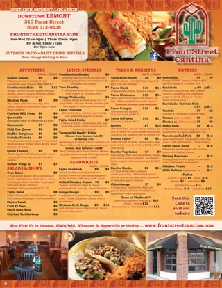 VISIT OUR NEWEST LOCATION!
         DOWNTOWN LEMONT
                  319 Front Street
                     (630) 312–8636
      FRONTSTREETCANTINA.COM
       Sun-Wed 11am-9pm | Thurs 11am-10pm
               Fri & Sat 11am-11pm
                          Bar Open Late

OUTDOOR PATIO • DAILY DRINK SPECIALS
                Free Garage Parking in Rear


              APPETIZERS                               LUNCH SPECIALS                             TACOS & BURRITOS                                         ENTREES
                              Lunch    Dinner Combination Monday                      $8                            Lunch    Dinner                          Lunch    Dinner
    Nachos Grande            $9           $9    A burrito and an enchilada with your     Tacos Front Street           $8        $9 Quesadilla                   $9       $9
    Chicken, ground or shredded beef.          choice of ground beef, chicken breast of  Chicken breast, shredded beef or ground    Gringo: LUNCH -steak or chicken $10
    Guacamole upon request. Half order $7              shredded beef fillings.*          beef with corn tortillas.*                 DINNER -steak $11 chicken $10
    Combination Plate          $9         $11 Taco Tuesday                               $7 Tacos Steak                   $10        $11 Enchilada                        (1) $9   (2)   $11
    Sample Nachos Grande topped with gua-          2 soft-shelled tacos & choice of ground    Grilled steak, cheese, lettuce & tomato.*   Shredded beef, ground beef, chicken,
    camole, stuffed jalapeno peppers, chicken         beef, chicken or shredded beef.*
                                                                                              Tacos Mexicanos             $10        $11 spinach, monterrey jack or poblano
    quesadilla and chili con queso.             Gringo Wednesday                          $8 Spicy steak taco topped with cilantro, on- peppers. Steak, Shrimp or Chorizo
    Mexican Pizza               $8           $9    Chicken breast or steak strips in a 10”                                                (lunch) $9 (dinner) $11
                                                                                              ions, a lime wedge & our verde sauce.*
    Your choice of chorizo sausage, ham,        flour tortilla with jack cheese, sauteed pob-    *Two-taco lunches also available.        Enchiladas Chicken Mole
    onions, peppers, mushrooms and/or black         lano peppers, mushrooms & onions.                                                                               (1) $7    (2) $11
                                                                                              Tacos Campos                $10        $11
    olives toppings.                            Fajita Thursday                           $7                                              Tostada                       $7         $8
                                                                                              With onion and cilantro.
    Chicken BBQ Pizza $8                     $9    Marinated steak, chicken or portabella                                                 Chicken or shredded or ground beef
                                                                                              Two-taco lunch for $8.25.
                                                     with grilled bell peppers & onions.
    Quesadilla                  $8           $8                                               Tacos al Pastor             $10        $11 Tamale pork or chicken         $8         $9
    Add grilled steak or chicken for $2 extra.  Fajita Salad Friday                       $7
                                                  A blend of lettuce, mushrooms, bell pep-
                                                                                              Two-taco lunch for $8.25.                   Flautas (2) chicken or beef $8           $9
    Guacamole                   $7           $8 pers with grilled chicken breast. (rice & Burrito                           $7       $10 Pedro Pollo                    $8        $12
    Chili Con Queso             $8           $8               beans not included)             Shredded Beef, ground beef or chicken, be- Grilled chicken breast, peppers, onions &
                                                                                              and & cheese on a flour tortilla baked with mushrooms in a spicy sauce over rice.
    Stuffed Jalepenos           $6           $6 Tacos on the Beach™ Friday                    cheese on top. Steak or fish $8 Shrimp $9 Yucatecan Red Pork
                                                      Choose from Sauteed Sole $9                                                                                      $8         $12
    Ceviche Tostada             $8          $8                 or Shrimp $10                  Burrito Fajito™               $8       $11 Slow-roasted pork in a guajillo/arbol chili
    2 traditional tostadas topped w/marinated Monterrey jack cheese, lettuce, tomatoes on     Fajita chicken or steak, refried beans, pep-   sauce, with refried beans, rice & tortillas.
    Newfoundland Turbot, fresh cilantro, diced flour tortillas with tangy guacamole sauce     pers, onions and cheese in a lightly grilled
    tomatoes & onions.                                                                                                                       Carne Asada Suiza               --          $16
                                                     Corona Beer Battered Cod $9              flour tortilla                                Marinated steak topped with ranchero
    Queso Fundito               $9          $9 Red Cabbage, Red onion, cilantro, Monter-      Burrito Vegetarian              $7        $9 sauce and cheddar cheese.
    Monterrey Jack & Chihuahua with mush-      rey jack cheese, creamy chili & guacamole      Flour tortilla filled with mushrooms, onions, Shrimp Ranchero
    rooms and/or chorizo served with flour                 sauce on flour tortillas                                                                                       --     $15
                                                                                              jack cheese poblano peppers, and refried      Shrimp prepared in a spicy red ranchero
    tortillas                                                                                 beans topped with onions, tomato & black sauce with onions and peppers.
    Buffalo Wings (8)          $7          $7             SANDWICHES                          olives
                                                                           Lunch     Dinner                                            Chicken Picado              --   $12
    SALADS & SOUPS                               Fajita Sandwich               $8        $8 Burrito Macho                   $8       $11
                                                                                                                                       Chile Relleno (vegetarian) --    $11
                                                                                             13” flour tortilla filled with sour
    Taco Salad                                 $8 Tender chicken or steak served on a
    A flour tortilla basket filled with blended   toasted French roll with roasted peppers,  cream,guacamole, refried beans lettuce                    Fajitas
                                                                                             cheese, tomato and your choice of ground      LUNCH: Chicken $9 Steak $10
    lettuce, refried beans, black olives, onions, beans & onions with spicy verde sauce.
                                                                                             or shredded beef or chicken.                    Shrimp $11 Portabella $8
    chicken, ground or shredded beef topped       Grilled Chicken Breast $8               $8
    with sour cream, cheese &                     Topped with bacon strips & cheese          Chimichanga                      $7    $9           DINNER: Chicken $14
    tomatoes. Add guacamole for $1.25.            garnished with Avocado, lettuce & tomato A crispy deep fried burrito filled with      Steak or Shrimp $16 Portabella $13
                                                                                             ground beef, chicken or shredded beef
    Fajita Salad                               $8 Gringo Burger                  $9       $9 topped with onion and cheese
    Fajita chicken with blended lettuce toppedA half-pound of ground beef cooked to
    with onions, bell peppers and mushrooms.  order. Choose jalapenos, onions, and/or                  Tacos on The Beach™                           Scan this
                                                                                                Lunch any ingredient from below $10
    Dinner Salad                           $5 mushrooms                                                                                                Code to
                                                                                                        Dinner - Shrimp $12
    Chili El Paso                          $5 Mexican Style Burger           $9     $10
                                                                                               Sauteed Sole or Beer Battered Cod $11
    Black Bean Soup
                                              add chili lime sauce, Pepper Jack Cheese
                                           $5 & a red onion sauce                                                                                     visit our
    Chicken Tortilla Soup                  $5                                                                                                          website

      Also Visit Us in Geneva, Plainfield, Wheaton & Naperville or Online....                                               www.frontstreetcantina.com




8
 