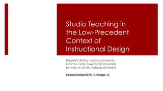 Studio Teaching in
the Low-Precedent
Context of
Instructional Design
Elizabeth Boling, Indiana University
Colin M. Gray, Iowa State University
Kennon M. Smith, Indiana University
LearnxDesign2015, Chicago, IL
 