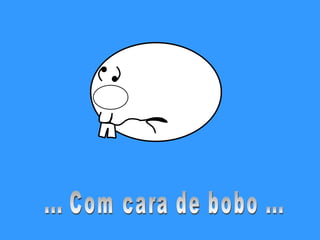 ... Com cara de bobo ... 