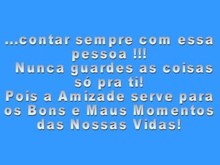 ...contar sempre com essa pessoa !!! Nunca guardes as coisas  só pra ti! Pois a Amizade serve para  os Bons e Maus Momentos  das Nossas Vidas! 