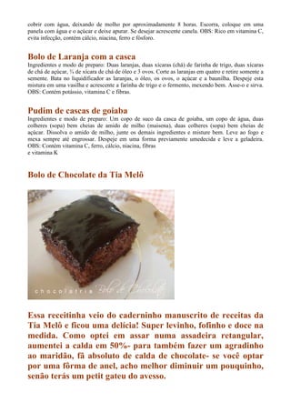 cobrir com água, deixando de molho por aproximadamente 8 horas. Escorra, coloque em uma
panela com água e o açúcar e deixe apurar. Se desejar acrescente canela. OBS: Rico em vitamina C,
evita infecção, contém cálcio, niacina, ferro e fósforo.


Bolo de Laranja com a casca
Ingredientes e modo de preparo: Duas laranjas, duas xícaras (chá) de farinha de trigo, duas xícaras
de chá de açúcar, ¾ de xícara de chá de óleo e 3 ovos. Corte as laranjas em quatro e retire somente a
semente. Bata no liquidificador as laranjas, o óleo, os ovos, o açúcar e a baunilha. Despeje esta
mistura em uma vasilha e acrescente a farinha de trigo e o fermento, mexendo bem. Asse-o e sirva.
OBS: Contém potássio, vitamina C e fibras.


Pudim de cascas de goiaba
Ingredientes e modo de preparo: Um copo de suco da casca de goiaba, um copo de água, duas
colheres (sopa) bem cheias de amido de milho (maisena), duas colheres (sopa) bem cheias de
açúcar. Dissolva o amido de milho, junte os demais ingredientes e misture bem. Leve ao fogo e
mexa sempre até engrossar. Despeje em uma forma previamente umedecida e leve a geladeira.
OBS: Contém vitamina C, ferro, cálcio, niacina, fibras
e vitamina K


Bolo de Chocolate da Tia Melô




Essa receitinha veio do caderninho manuscrito de receitas da
Tia Melô e ficou uma delícia! Super levinho, fofinho e doce na
medida. Como optei em assar numa assadeira retangular,
aumentei a calda em 50%- para também fazer um agradinho
ao maridão, fã absoluto de calda de chocolate- se você optar
por uma fôrma de anel, acho melhor diminuir um pouquinho,
senão terás um petit gateu do avesso.
 