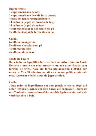 Ingredientes:
1 copo americano de óleo
1 copo americano de café forte quente
4 ovos em temperatura ambiente
14 colheres (sopa) de farinha de trigo
14 colheres (sopa) de açúcar
4 colheres (sopa) de chocolate em pó
2 colheres (sopa) de fermento em pó

Calda:
6 colheres margarina
8 colheres chocolate em pó
4 colheres de leite
4 colheres de açúcar

Modo de Fazer:
Bata tudo no liquidificador – eu bati na mão, com um fouet.
Despeje a massa em uma assadeira untada e polvilhada com
farinha de trigo. Asse em forno pré-aquecido (180oC) por
cerca de 25 a 30 minutos, ou até espetar um palito e este sair
seco. Amornar o bolo, antes de jogar a calda.

Calda:
Junte todos os ingredientes em uma panela e leve ao fogo, até
obter fervura. Cozinhe em fogo baixo, até engrossar…cerca de
uns 7 minutos. Aconselho esfriar a calda ligeiramente, antes de
vertê-la sobre o bolo.
 
