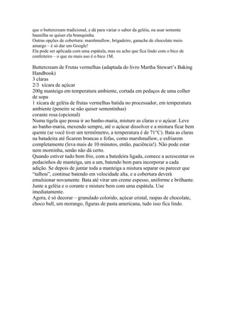 que o buttercream tradicional, e dá para variar o sabor da geléia, ou usar somente
baunilha se quiser ela branquinha.
Outras opções de cobertura: marshmallow, brigadeiro, ganache de chocolate meio
amargo – é só dar um Google!
Ela pode ser aplicada com uma espátula, mas eu acho que fica lindo com o bico de
confeiteiro – o que eu mais uso é o bico 1M.

Buttercream de Frutas vermelhas (adaptada do livro Martha Stewart’s Baking
Handbook)
3 claras
2/3 xícara de açúcar
200g manteiga em temperatura ambiente, cortada em pedaços de uma colher
de sopa
1 xícara de geléia de frutas vermelhas batida no processador, em temperatura
ambiente (peneire se não quiser sementinhas)
corante rosa (opcional)
Numa tigela que possa ir ao banho-maria, misture as claras e o açúcar. Leve
ao banho-maria, mexendo sempre, até o açúcar dissolver e a mistura ficar bem
quente (se você tiver um termômetro, a temperatura é de 71°C). Bata as claras
na batadeira até ficarem brancas e fofas, como marshmallow, e esfriarem
completamente (leva mais de 10 minutos, então, paciência!). Não pode estar
nem morninha, senão não dá certo.
Quando estiver tudo bem frio, com a batedeira ligada, comece a acrescentar os
pedacinhos de manteiga, um a um, batendo bem para incorporar a cada
adição. Se depois de juntar toda a manteiga a mistura separar ou parecer que
“talhou”, continue batendo em velocidade alta, e a cobertura deverá
emulsionar novamente. Bata até virar um creme espesso, uniforme e brilhante.
Junte a geléia e o corante e misture bem com uma espátula. Use
imediatamente.
Agora, é só decorar – granulado colorido, açúcar cristal, raspas de chocolate,
choco ball, um morango, figuras de pasta americana, tudo isso fica lindo.
 