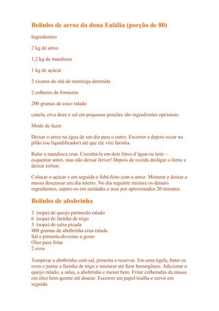 Bolinho de arroz da dona Eulália (porção de 80)
Ingredientes

2 kg de arroz

1,2 kg de mandioca

1 kg de açúcar

2 xícaras de chá de manteiga derretida

2 colheres de fermento

200 gramas de coco ralado

canela, erva doce e sal em pequenas porções são ingredientes opcionais

Modo de fazer

Deixar o arroz na água de um dia para o outro. Escorrer e depois socar no
pilão (ou liquidificador) até que ele vire farinha.

Ralar a mandioca crua. Cozinhá-la em dois litros d’água ou leite –
esquentar antes, mas não deixar ferver! Depois de cozida desligar o forno e
deixar esfriar.

Colocar o açúcar e em seguida o fubá feito com o arroz. Misturar e deixar a
massa descansar um dia inteiro. No dia seguinte misture os demais
ingredientes, separe-os em unidades e asse por aproximados 20 minutos.

Bolinho de abobrinha
2 (sopa) de queijo parmesão ralado
6 (sopa) de farinha de trigo
3 (sopa) de salsa picada
400 gramas de abobrinha crua ralada
Sal e pimenta-do-reino a gosto
Óleo para fritar
2 ovos

Temperar a abobrinha com sal, pimenta e reservar. Em uma tigela, bater os
ovos e juntar a farinha de trigo e misturar até ficar homogêneo. Adicionar o
queijo ralado, a salsa, a abobrinha e mexer bem. Fritar colheradas da massa
em óleo bem quente até dourar. Escorrer em papel-toalha e servir em
seguida.
 