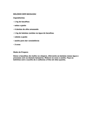 BOLINHO DEM BACALHAU

Ingredientes

- 1 kg de bacalhau

- salsa a gosto

- 4 dentes de alho amassado

- 1 kg de batatas cozidas na água do bacalhau

- cebola a gosto

- azeite para dar consistência

- 3 ovos



Modo de Preparo

Deixe o bacalhau de molho na véspera. Afervente as batatas nessa água e
processe com os demais temperos. Misture os ovos e azeite. Faça os
bolinhos com o auxílio de 2 colheres e frite em óleo quente.
 