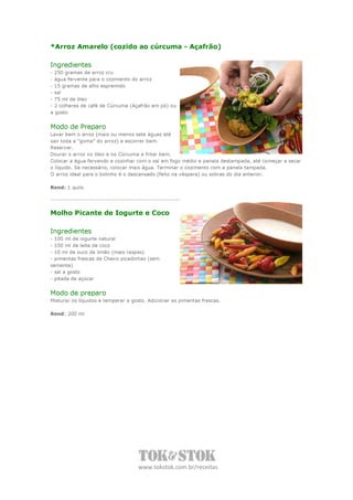 *Arroz Amarelo (cozido ao cúrcuma - Açafrão)

Ingredientes
- 250 gramas de arroz cru
- água fervente para o cozimento do arroz
- 15 gramas de alho espremido
- sal
- 75 ml de óleo
- 2 colheres de café de Cúrcuma (Açafrão em pó) ou
a gosto


Modo de Preparo
Lavar bem o arroz (mais ou menos sete águas até
sair toda a “goma” do arroz) e escorrer bem.
Reservar.
Dourar o arroz no óleo e no Cúrcuma e fritar bem.
Colocar a água fervendo e cozinhar com o sal em fogo médio e panela destampada, até começar a secar
o líquido. Se necessário, colocar mais água. Terminar o cozimento com a panela tampada.
O arroz ideal para o bolinho é o descansado (feito na véspera) ou sobras do dia anterior.

Rend: 1 quilo




Molho Picante de Iogurte e Coco

Ingredientes
- 100 ml de iogurte natural
- 100 ml de leite de coco
- 10 ml de suco de limão (mais raspas)
- pimentas frescas de Cheiro picadinhas (sem
semente)
- sal a gosto
- pitada de açúcar


Modo de preparo
Misturar os líquidos e temperar a gosto. Adicionar as pimentas frescas.

Rend: 200 ml




                                    www.tokstok.com.br/receitas
 