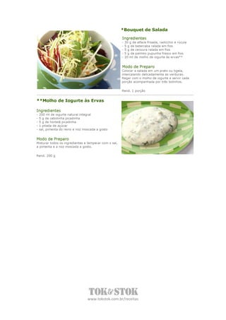 *Bouquet de Salada
                                                       Ingredientes
                                                       -   30 g de alface frisada, radicchio e rúcula
                                                       -   5 g de beterraba ralada em fios
                                                       -   5 g de cenoura ralada em fios
                                                       -   5 g de palmito pupunha fresco em fios
                                                       -   20 ml de molho de iogurte às ervas**


                                                       Modo de Preparo
                                                       Colocar a salada em um prato ou tigela,
                                                       intercalando delicadamente as verduras.
                                                       Regar com o molho de iogurte e servir cada
                                                       porção acompanhada por três bolinhos.


                                                       Rend. 1 porção


**Molho de Iogurte às Ervas

Ingredientes
-   200 ml de iogurte natural integral
-   5 g de cebolinha picadinha
-   5 g de hortelã picadinha
-   1 pitada de açúcar
-   sal, pimenta do reino e noz moscada a gosto


Modo de Preparo
Misturar todos os ingredientes e temperar com o sal,
a pimenta e a noz moscada a gosto.

Rend. 200 g




                                  www.tokstok.com.br/receitas
 