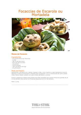 Focaccias de Escarola ou
                     Mortadela




Massa da Focaccia

Ingredientes
-   45 g de fermento tipo Fleichman
-   2 ovos
-   300 ml de leite morno
-   45 ml de óleo de milho
-   15 g de sal
-   15 g de açúcar
-   750 g de farinha de trigo
-   45 g de banha

Modo de Preparo
Desmanchar o fermento com o açúcar. Aquecer o óleo, o sal, a banha e o leite (temperatura morna).
Adicionar a mistura ao fermento e mexendo bem acrescentar o ovo e a farinha até dar ponto (massa
mole). Deixar crescer (coberto com pano úmido) até dobrar o volume.

Dividir a massa em 4 partes iguais (bolas) que serão utilizadas para montar 4 focaccias grandes de 20
cm de diâmetro (foto acima) ou 8 focaccias pequenas de 10 cm de diâmetro.

Rend: 1,2 Kg




                                      www.tokstok.com.br/receitas
 