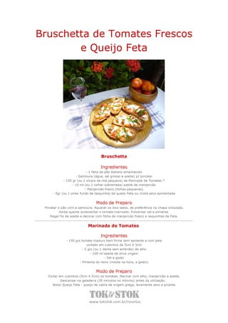 Bruschetta de Tomates Frescos
        e Queijo Feta




                                    Bruschetta

                                    Ingredientes
                            - 1 fatia de pão Italiano amanhecido
                     - Salmoura (água, sal grosso e azeite) p/ pincelar
             - 150 gr (ou 1 xícara de chá pequena) de Marinada de Tomates *
                   - 10 ml (ou 1 colher sobremesa) azeite de manjericão
                           - Manjericão fresco (folhas pequenas)
      - 5gr (ou 1 pirex fundo de lasquinha) de queijo Feta ou ricota seca apimentada


                                 Modo de Preparo
 Pincelar o pão com a salmoura. Aquecer os dois lados, de preferência na chapa ondulada.
           Ainda quente acrescentar o tomate marinado. Pulverizar sal e pimenta.
    Regar fio de azeite e decorar com folha de manjericão fresco e lasquinhas de Feta.


                            Marinada de Tomates

                                    Ingredientes
              - 150 grs tomate maduro bem firme sem semente e com pele
                            cortado em cubinhos de 5cm X 5cm
                         - 5 grs (ou 1 dente sem embrião) de alho
                              - 100 ml azeite de oliva virgem
                                        - Sal a gosto
                       - Pimenta do reino (moída na hora, a gosto)


                                 Modo de Preparo
   Cortar em cubinhos (5cm X 5cm) os tomates. Marinar com alho, manjericão e azeite.
           Descansar na geladeira (30 minutos no mínimo) antes da utilização.
      Nota: Queijo Feta - queijo de cabra de origem grega, levemente seco e picante




                             www.tokstok.com.br/receitas
 