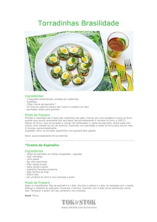 Torradinhas Brasilidade




Ingredientes
-   2 baguetes amanhecidas cortadas em rodelinhas
-   manteiga
-   750gr creme de espinafre *
-   20 ovos de codorna cozidos sem casca e cortados ao meio
-   parmesão ralado para polvilhar

Modo de Preparo
Pincelar a manteiga nas 2 faces das rodelinhas dos pães. Colocar em uma assadeira e levar ao forno
quente para dourar levemente dos dois lados (aproximadamente 5 minutos no forno a 180°C).
Retirar do forno, virar as torradas e colocar (às colheradas) o creme de espinafre. Sobre cada uma
colocar uma metade do ovo de codorna. Pulverizar com parmesão e voltar ao forno para dourar mais
5 minutos, aproximadamente.
Sugestão: servir as torradas quentinhas com guaraná bem gelado.

Rend: aproximadamente 40 torradinhas



*Creme de Espinafre

Ingredientes
-   250gr de espinafre em folhas congeladas - repicado
-   20gr manteiga
-   10ml azeite
-   5gr alho espremido
-   50gr cebola picada
-   salsa picada a gosto
-   cebolinha francesa picadinha
-   40gr farinha de trigo
-   500ml leite
-   sal, pimenta do reino e noz-moscada a gosto

Modo de Preparo
Bater no liquidificador 50g de espinafre e o leite. Murchar a cebola e o alho na manteiga com o azeite.
Refogar o restante do espinafre. Pulverizar a farinha. Cozinhar com o leite (como bechamel) creme
leve. Temperar a gosto com sal, pimenta e noz moscada.

Rend: 750 gr




                                   www.tokstok.com.br/receitas
 