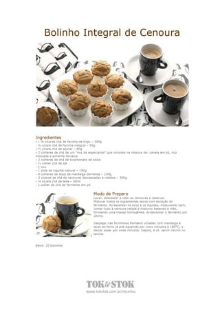 Bolinho Integral de Cenoura




Ingredientes
- 1 ¾ xícaras chá de farinha de trigo – 300g
- ¼ xícara chá de farinha integral – 50g
- ½ xícara chá de açúcar – 60g
- 2 colheres de chá de um “mix de especiarias” que consiste na mistura de: canela em pó, noz
moscada e pimenta Jamaica
- 2 colheres de chá de bicarbonato de sódio
- ½ colher chá de sal
- 1 ovo
- 1 pote de iogurte natural – 190g
- 4 colheres de sopa de manteiga derretida – 100g
- 3 xícaras de chá de cenouras descascadas e raladas – 300g
- ¼ xícara chá de leite – 60ml
- 1 colher de chá de fermento em pó


                                     Modo de Preparo
                                     Lavar, descascar e ralar as cenouras e reservar.
                                     Misturar todos os ingredientes secos com exceção do
                                     fermento. Acrescentar os ovos e os líquidos, misturando bem.
                                     Juntar tudo à cenoura ralada e misturar batendo à mão,
                                     formando uma massa homogênea. Acrescentar o fermento por
                                     último.

                                     Despejar nas forminhas Ramekin untadas com manteiga e
                                     levar ao forno já pré-aquecido por cinco minutos a 180°C, e
                                     deixar assar por vinte minutos. Depois, é só servir morno no
                                     lanche.


Rend: 20 bolinhos




                                www.tokstok.com.br/receitas
 