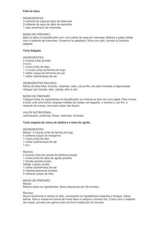 Patê de talos

INGREDIENTES:
3 colheres de sopa de talos de beterraba
3 colheres de sopa de talos de espinafre
1 copo americano de maionese

MODO DE PREPARO:
Bata os talos no liquidificador com uma colher de sopa de maionese. Misture a pasta obtida
com o restante da maionese. Conserve na geladeira. Sirva com pão, torrada ou bolacha
salgada.

Torta Salgada

INGREDIENTES:
2 xícaras (chá) de leite;
3 ovos
1 xícara (chá) de óleo;
1 ½ xícara (chá) de farinha de trigo;
1 colher (sopa) de fermento em pó;
1 colher (sobremesa) de sal.

INGREDIENTES RECHEIO:
folhas de beterraba, brócolis, rabanete, nabo, couve-flor, etc (bem lavadas e higienizadas
refogue com tomate, óleo, cebola, alho e sal).

MODO DE PREPARO:
Coloque todos os ingredientes no liquidificador ou misture-os bem em uma tigela. Para montar
a torta, unte uma forma, despeje metade da massa, em seguida, o recheio e, por fim, o
restante da massa. Leve para assar até dourar.

VALOR NUTRICIONAL:
carboidratos, proteínas, fibras, vitaminas, minerais.

Torta salgada de casca de abóbora e talos de agrião

INGREDIENTES:
Massa: 3 xícaras (chá) de farinha de trigo
5 colheres (sopa) de margarina
1 xícara (chá) de óleo
1 colher (sobremesa) de sal
1 ovo

Recheio:
4 xícaras (chá) de cascas de abóbora picada
1 xícara (chá) de talos de agrião picados
1 tomate grande picado
Salsão a gosto picado
1 colher (sobremesa) de sal
2 cebolas pequenas picadas
4 colheres (sopa) de óleo

MODO DE PREPARO:
Massa:
Misture todos os ingredientes. Deixe descansar por 20 minutos.

Recheio:
Doure levemente a cebola no óleo, acrescente os ingredientes restantes e refogue. Deixe
esfriar; Abra a massa em forma de fundo falso e coloque o recheio frio. Cubra com o restante
da massa, pincele com gema e leve ao forno médio por 40 minutos.
 