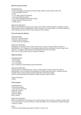 Bolo de casca de frutas

INGREDIENTES:
2 copos (requeijão) de cascas de frutas (manga, goiaba, maçã, banana, pêra, etc)
1 copo (requeijão) de leite
2 ovos
1 e 1/2 colher (sopa) de manteiga
1 copo (requeijão) de açúcar
2 e ½ copos (requeijão) de farinha de trigo
1 colher (chá) de fermento em pó
1 pitada de sal

MODO DE PREPARO:
Bata no liquidificador as cascas com o leite, coe e reserve. Bata as gemas, manteiga e açúcar.
Acrescente as cascas liquidificadas, farinha e fermento, sal, misture bem. Por último coloque as
claras batidas em neve. Misture tudo e asse em forma untada.

Doce de Casca de Abacaxi

INGREDIENTES:
Casca de 1 abacaxi picado;
2 xícaras (chá) de açúcar;
1 colher (sopa) de margarina.

MODO DE PREPARO:
Descasque um abacaxi, lave a casca e ferva com um pouco de água. Bata a mistura no
liquidificador e cor. Coloque em uma panela a parte que ficou na peneira e leve ao fogo com o
açúcar e a margarina. Mexa sempre, até desprender do fundo da panela.
Dica: Com o caldo coado, faça um refresco de abacaxi.

Geléia de alface

INGREDIENTES:
1 pé de alface
1 xíc. chá água
1 xic. cha açúcar
Obs.: Aumente as quantidades proporcionalmente.

MODO DE PREPARO:
Cozinhe todos os ingredientes por 15 mim. e deixe esfriar. Quando estiver frio bata no
liqüidificador. Leve o conteúdo do liqüidificador ao fogo baixo para apurar, mexendo sempre.
A geleia está no ponto quando começar desgrudar do fundo da panela.
Sirva frio acompanhado de bolachas, torradas, biscoitos, pães ou bolos.

Tempo de preparo:
2:00hs

Fanta Caseira

INGREDIENTES:
4 cenouras grandes;
1 copo de suco de limão;
casca de 1 laranja;
3 litros de água;
açúcar (a gosto);
gelo (a gosto).

MODO DE PREPARO:
Bata no liquidificador as cenouras com 2 copos de água. Coe e reserve o resíduo. À parte, bata
o suco de cenoura, o suco de limão e a casca de laranja. Coe e acrescente o restante da água,
o açúcar e o gelo.

DICA:
O resíduo é aproveitado para sopas, docinhos, no arroz, etc.
 