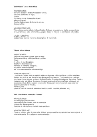 Bolinhos de Casca de Batatas

INGREDIENTES:
2 xícaras de casca de batata cozida e batida;
2 xícaras de farinha de trigo;
2 ovos;
2 colheres (sopa) de salsinha picada;
sal (o suficiente);
1 colher (sobremesa) de fermento em pó;
óleo para fritar.

MODO DE PREPARO:
Afervente as cascas e bata no liquidificador. Coloque a massa numa tigela, acrescente os
ovos, a farinha, o sal e o fermento. Aqueça o óleo e vá fritando os bolinhos às colheradas.

VALOR NUTRITIVO:
carboidratos, fósforo, vitaminas do complexo B, vitamina C.




Pão de folhas e talos

INGREDIENTES:
2 xícaras de chá de folhas e talos picados;
1 xícara de chá de caldo das folhas cozidas;
1 ovo;
½ colher de chá de açúcar;
3 colheres de chá de sal;
1 tablete de fermento biológico;
3 colheres de sopa de óleo;
4 e ½ xícaras de chá de farinha de trigo.

MODO DE PREPARO:
Coloque as folhas e talos no liquidificador com água e o caldo das folhas cozida. Bata bem.
Junte o ovo, açúcar, sal, fermento e o óleo e continue batendo. Coloque em uma vasilha a
farinha de trigo e despeje a mistura do liquidificador. Amasse até desgrudar das mãos. Deixe a
massa crescer até dobrar de volume. Amasse novamente e forme os Paes, colocando em
assadeira untada. Deixe crescer novamente. Coloque em forno moderado para assar por
aproximadamente 40 minutos.
Rende 2 pães.
(Pode-se colocar folhas de beterraba, cenoura, nabo, rabanete, brócolis, etc.).


Patê chocante de beterraba e folhas

INGREDIENTES:
1 colher (sopa) de maionese
1 xícara (chá) de folhas e talos de beterraba
1 beterraba pequena ralada
1 pacote de pão de forma cortado para aperitivos

MODO DE PREPARO:
Pique as folhas e talos de beterraba. Misture em uma vasilha com a maionese e acrescente a
beterraba ralada. Sirva sobre os pedaços de pão.
 