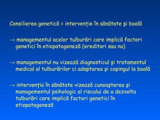 Consilierea genetică = intervenţie în sănătate şi boală


→ managementul acelor tulburări care implică factori
 genetici în etiopatogeneză (ereditari sau nu)


→ managementul nu vizează diagnosticul şi tratamentul
 medical al tulburărilor ci adaptarea şi copingul la boală


→ intervenţia în sănătate vizează cunoaşterea şi
 managementul psihologic al riscului de a dezvolta
 tulburări care implică factori genetici în
 etiopatogeneză
 
