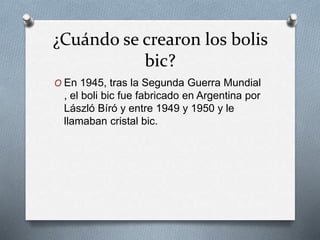 ¿Cuándo se crearon los bolis
bic?
O En 1945, tras la Segunda Guerra Mundial
, el boli bic fue fabricado en Argentina por
László Bíró y entre 1949 y 1950 y le
llamaban cristal bic.
 