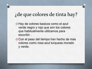 ¿de que colores de tinta hay?
O Hay de colores basicos como el azul
verde negro y rojo que son los colores
que habitualmente utilizamos para
esccribir .
O Con el paso del tiempo han hecho de mas
colores como rosa azul turquesa morado
y verde.
 