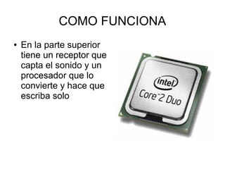 COMO FUNCIONA
●   En la parte superior
    tiene un receptor que
    capta el sonido y un
    procesador que lo
    convierte y hace que
    escriba solo
 