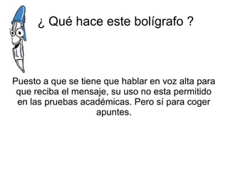 ¿ Qué hace este bolígrafo ?
Puesto a que se tiene que hablar en voz alta para
que reciba el mensaje, su uso no esta permitido
en las pruebas académicas. Pero sí para coger
apuntes.
 