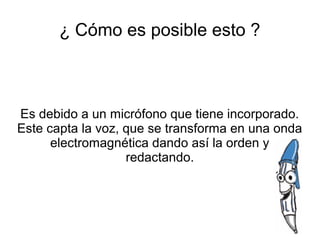 ¿ Cómo es posible esto ?



Es debido a un micrófono que tiene incorporado.
Este capta la voz, que se transforma en una onda
      electromagnética dando así la orden y
                   redactando.
 