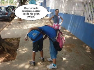 Que falta de educação é essa? Vocês não eram amigos? 