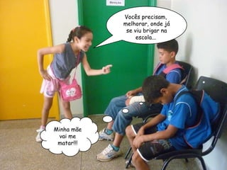 Vocês precisam,  melhorar, onde já se viu brigar na escola...  Minha mãe vai me matar!!! 