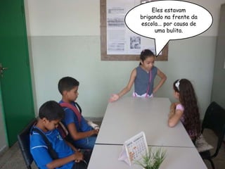 Eles estavam brigando na frente da escola... por causa de uma bulita. 