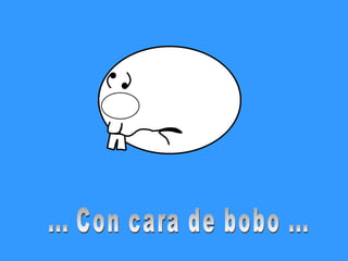 ... Con cara de bobo ... 