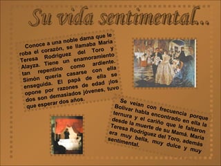 Su vida sentimental... Conoce a una noble dama que le roba el corazón, se llamaba María Teresa Rodríguez del Toro y Alayza. Tiene un enamoramiento tan repentino como ardiente. Simón quería casarse con ella enseguida. El papá de ella se opone por razones de edad ¡los dos son demasiados jóvenes, tuvo que esperar dos años.   Se veían con frecuencia porque Bolívar habla encontrado en ella la ternura y el cariño que le faltaron desde la muerte de su Mamá. María Teresa Rodríguez del Toro, además era muy bella, muy dulce y muy sentimental.   