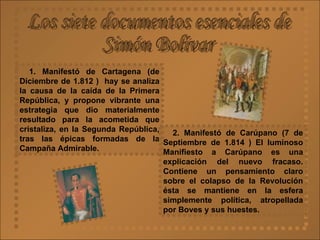 Los siete documentos esenciales de  Simón Bolívar 1. Manifestó de Cartagena (de Diciembre de 1.812 )  hay se analiza la causa de la caída de la Primera República, y propone vibrante una estrategia que dio materialmente resultado para la acometida que cristaliza, en la Segunda República, tras las épicas formadas de la Campaña Admirable. 2. Manifestó de Carúpano (7 de Septiembre de 1.814   ) El luminoso Manifiesto a Carúpano es una explicación del nuevo fracaso. Contiene un pensamiento claro sobre el colapso de la Revolución ésta se mantiene en la esfera simplemente política, atropellada por Boves y sus huestes.   