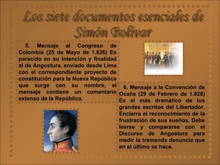 Los siete documentos esenciales de  Simón Bolívar 5. Mensaje al Congreso de Colombia (25 de Mayo de 1.826)   Es parecido en su intención y finalidad al de Angostura, enviado desde Lima con el correspondiente proyecto de constitución para la Nueva República que surge con su nombre, el mensaje contiene un comentario extenso de la República.  6. Mensaje a la Convención de Ocaña (29 de Febrero de 1.828)   Es el más dramático de los grandes escritos del Libertador. Encierra el reconocimiento de la frustración de sus sueños. Debe leerse y compararse con el Discurso de Angostura para medir la tremenda denuncia que en el último se hace.  