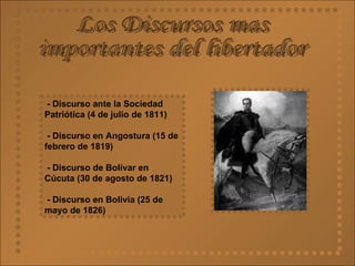 Los Discursos mas  importantes del libertador - Discurso ante la Sociedad Patriótica (4 de julio de 1811)  - Discurso en Angostura (15 de febrero de 1819) - Discurso de Bolívar en Cúcuta (30 de agosto de 1821) - Discurso en Bolivia (25 de mayo de 1826)   