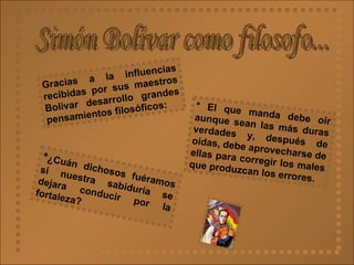 Simón Bolívar como filosofo... Gracias a la influencias recibidas por sus maestros Bolívar desarrollo grandes pensamientos filosóficos: * El que manda debe oír aunque sean las más duras verdades y, después de oídas, debe aprovecharse de ellas para corregir los males que produzcan los errores. * ¿Cuán dichosos fuéramos si nuestra sabiduría se dejara conducir por la fortaleza?  