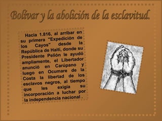 Bolívar y la abolición de la esclavitud. Hacia 1.816, al arribar en su primera "Expedición de los Cayos" desde la República de Haití, donde su Presidente Pelión le ayudó ampliamente, el Libertador anunció en Carúpano y luego en Ocumare de la Costa la libertad de los esclavos negros, al tiempo que les exigía su incorporación a luchar por la independencia nacional . 