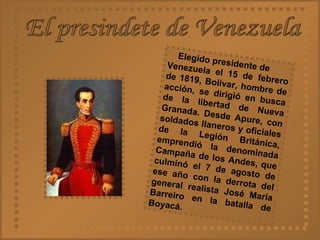El presindete de Venezuela Elegido presidente de Venezuela el 15 de febrero de 1819, Bolívar, hombre de acción, se dirigió en busca de la libertad de Nueva Granada. Desde Apure, con soldados llaneros y oficiales de la Legión Británica, emprendió la denominada Campaña de los Andes, que culminó el 7 de agosto de ese año con la derrota del general realista José María Barreiro en la batalla de Boyacá.  